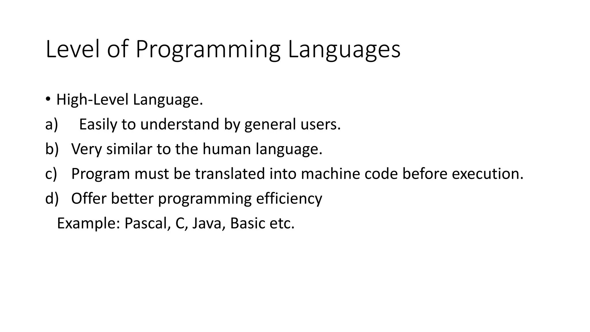Level of Programming Languages • High-Level Language. a) Easily to understand by general users. b) Very similar to the human language. c) Program must be translated into machine code before execution. d) Offer better programming efficiency Example: Pascal, C, Java, Basic etc. 