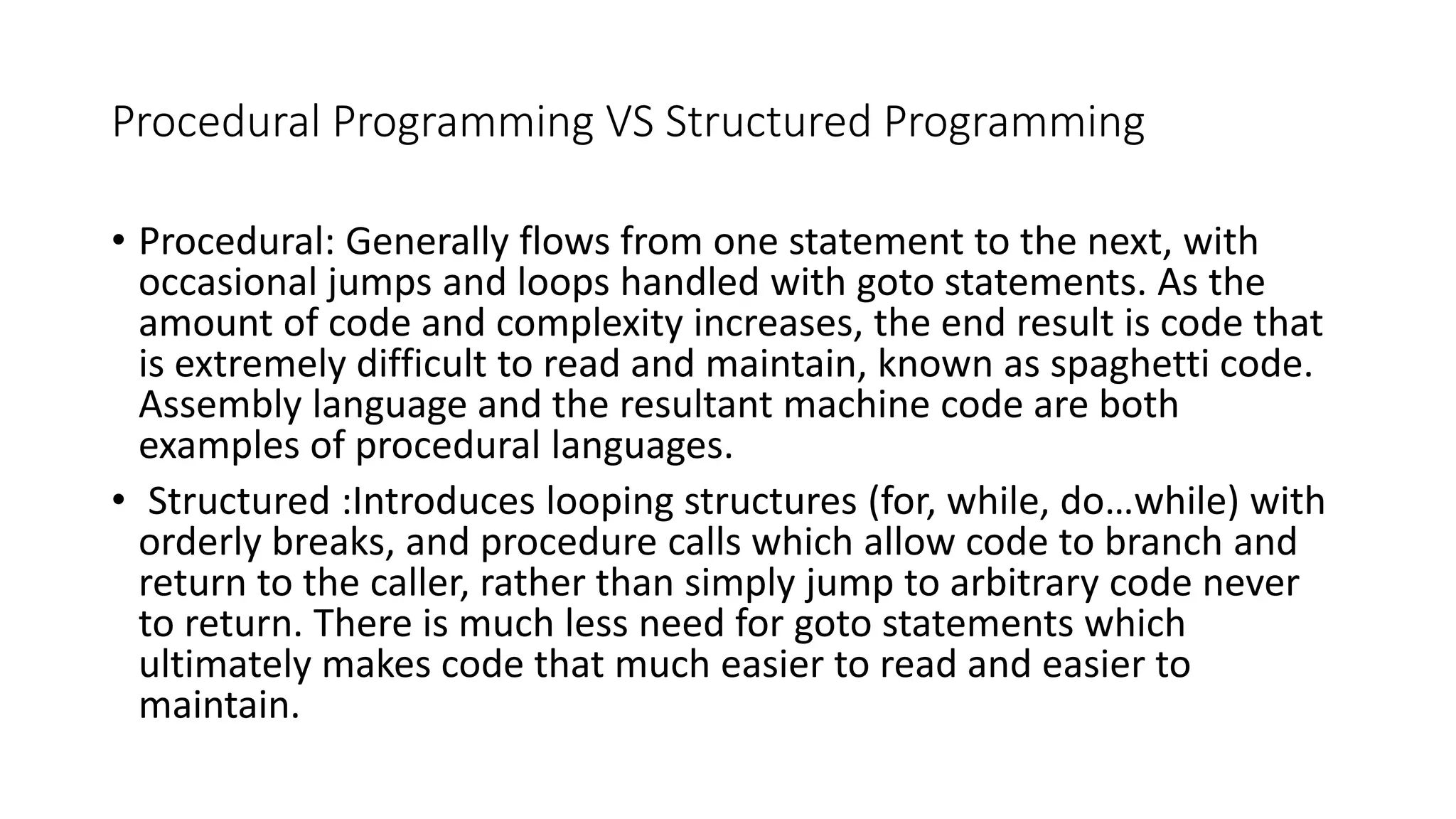 Procedural Programming VS Structured Programming • Procedural: Generally flows from one statement to the next, with occasional jumps and loops handled with goto statements. As the amount of code and complexity increases, the end result is code that is extremely difficult to read and maintain, known as spaghetti code. Assembly language and the resultant machine code are both examples of procedural languages. • Structured :Introduces looping structures (for, while, do…while) with orderly breaks, and procedure calls which allow code to branch and return to the caller, rather than simply jump to arbitrary code never to return. There is much less need for goto statements which ultimately makes code that much easier to read and easier to maintain. 