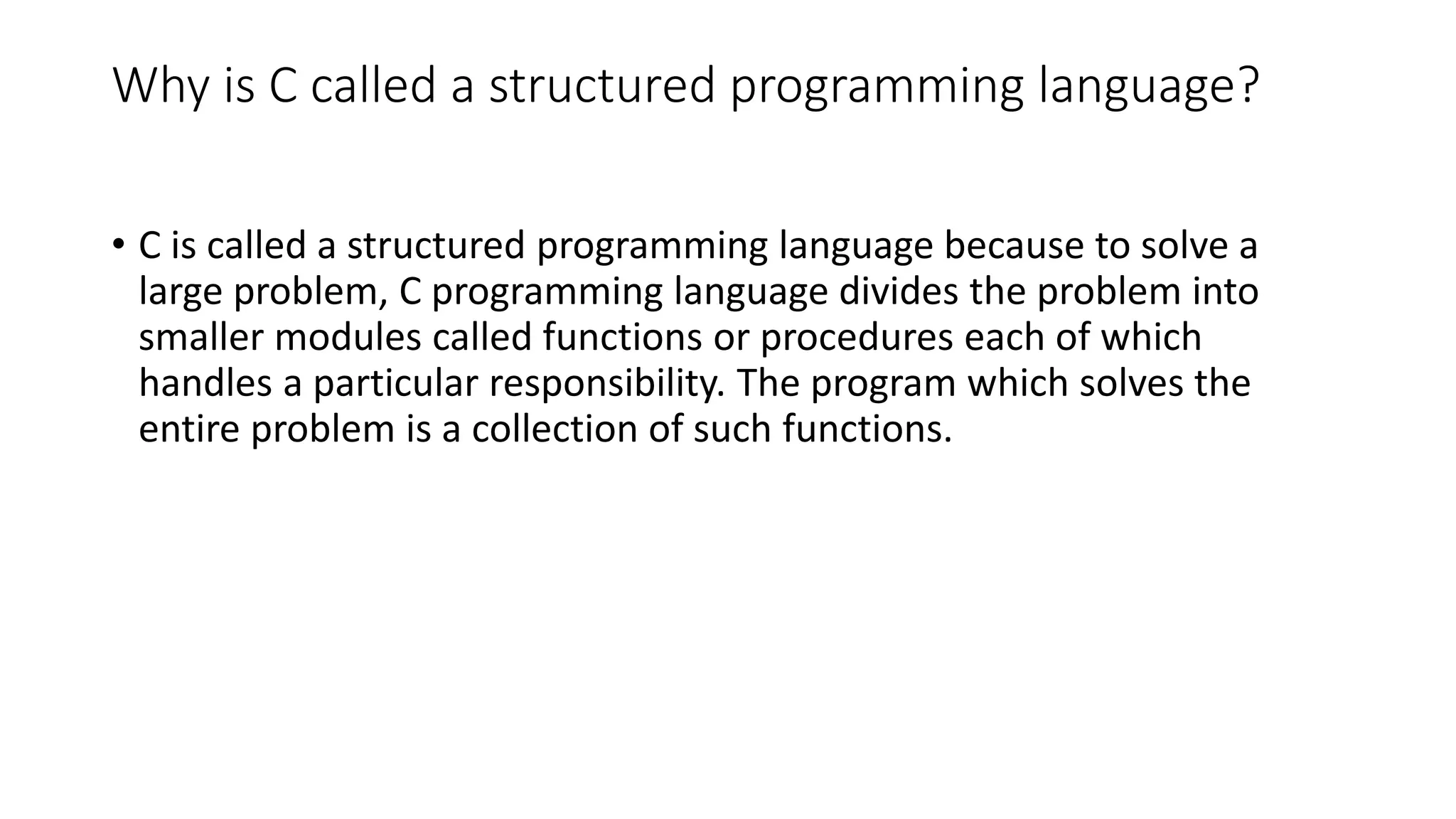Why is C called a structured programming language? • C is called a structured programming language because to solve a large problem, C programming language divides the problem into smaller modules called functions or procedures each of which handles a particular responsibility. The program which solves the entire problem is a collection of such functions. 