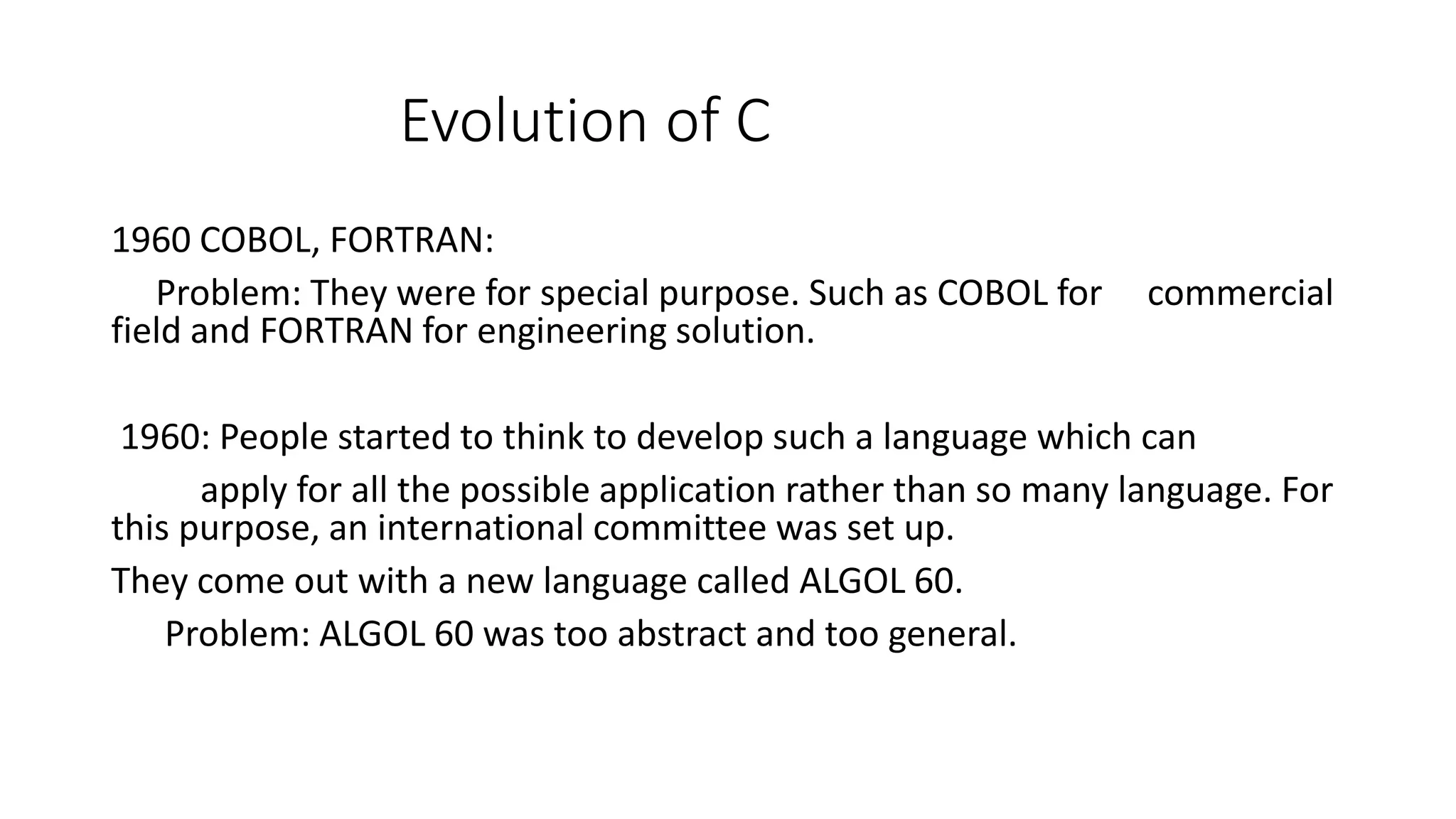Evolution of C 1960 COBOL, FORTRAN: Problem: They were for special purpose. Such as COBOL for commercial field and FORTRAN for engineering solution. 1960: People started to think to develop such a language which can apply for all the possible application rather than so many language. For this purpose, an international committee was set up. They come out with a new language called ALGOL 60. Problem: ALGOL 60 was too abstract and too general. 
