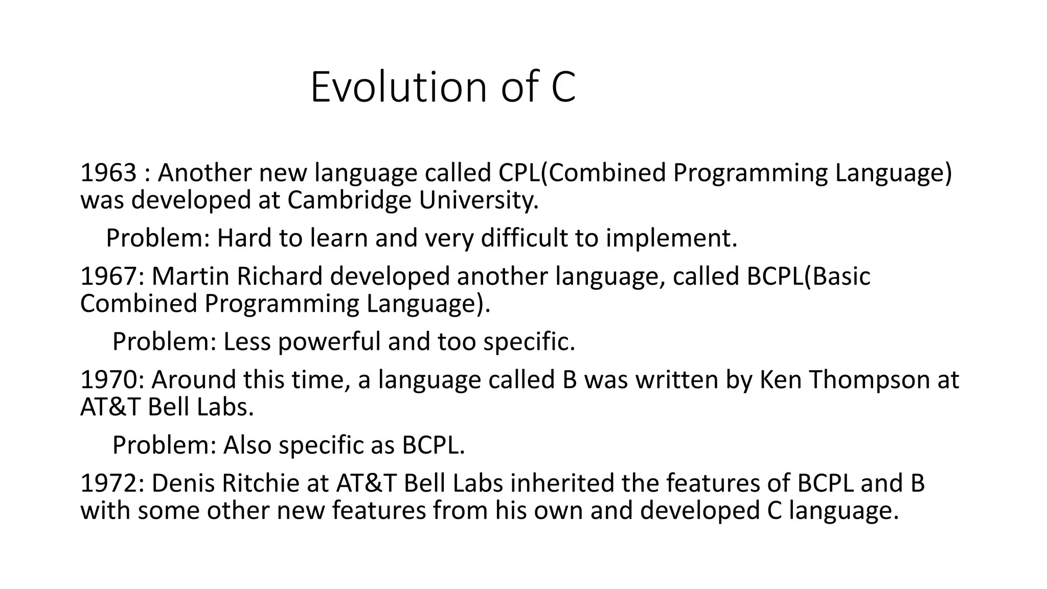 Evolution of C 1963 : Another new language called CPL(Combined Programming Language) was developed at Cambridge University. Problem: Hard to learn and very difficult to implement. 1967: Martin Richard developed another language, called BCPL(Basic Combined Programming Language). Problem: Less powerful and too specific. 1970: Around this time, a language called B was written by Ken Thompson at AT&T Bell Labs. Problem: Also specific as BCPL. 1972: Denis Ritchie at AT&T Bell Labs inherited the features of BCPL and B with some other new features from his own and developed C language. 