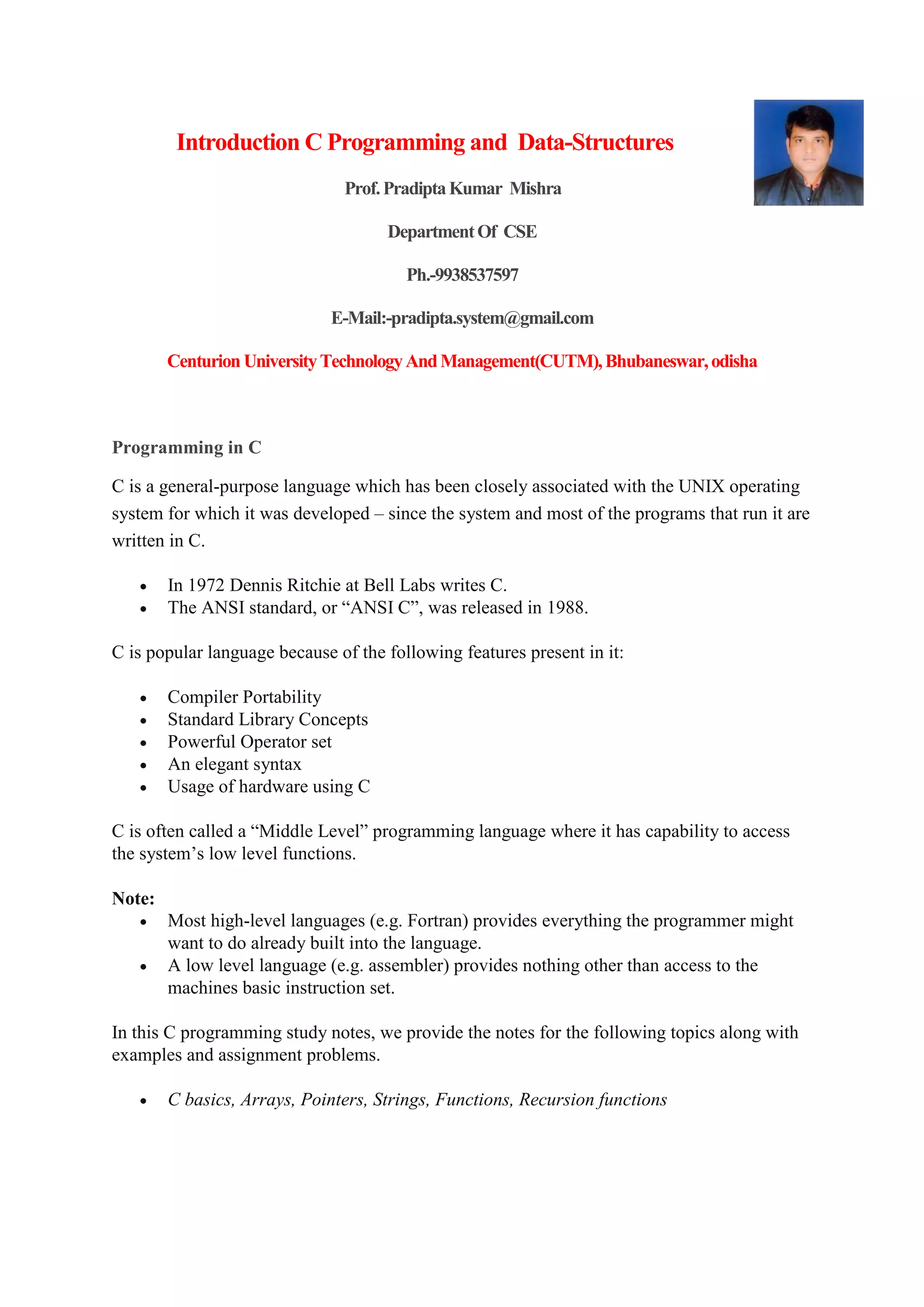 Introduction C Programming and Data-Structures
Prof.PradiptaKumar Mishra
DepartmentOf CSE
Ph.-9938537597
E-Mail:-pradipta.system@gmail.com
Centurion UniversityTechnologyAndManagement(CUTM),Bhubaneswar,odisha
Programming in C
C is a general-purpose language which has been closely associated with the UNIX operating
system for which it was developed – since the system and most of the programs that run it are
written in C.
 In 1972 Dennis Ritchie at Bell Labs writes C.
 The ANSI standard, or “ANSI C”, was released in 1988.
C is popular language because of the following features present in it:
 Compiler Portability
 Standard Library Concepts
 Powerful Operator set
 An elegant syntax
 Usage of hardware using C
C is often called a “Middle Level” programming language where it has capability to access
the system’s low level functions.
Note:
 Most high-level languages (e.g. Fortran) provides everything the programmer might
want to do already built into the language.
 A low level language (e.g. assembler) provides nothing other than access to the
machines basic instruction set.
In this C programming study notes, we provide the notes for the following topics along with
examples and assignment problems.
 C basics, Arrays, Pointers, Strings, Functions, Recursion functions
 