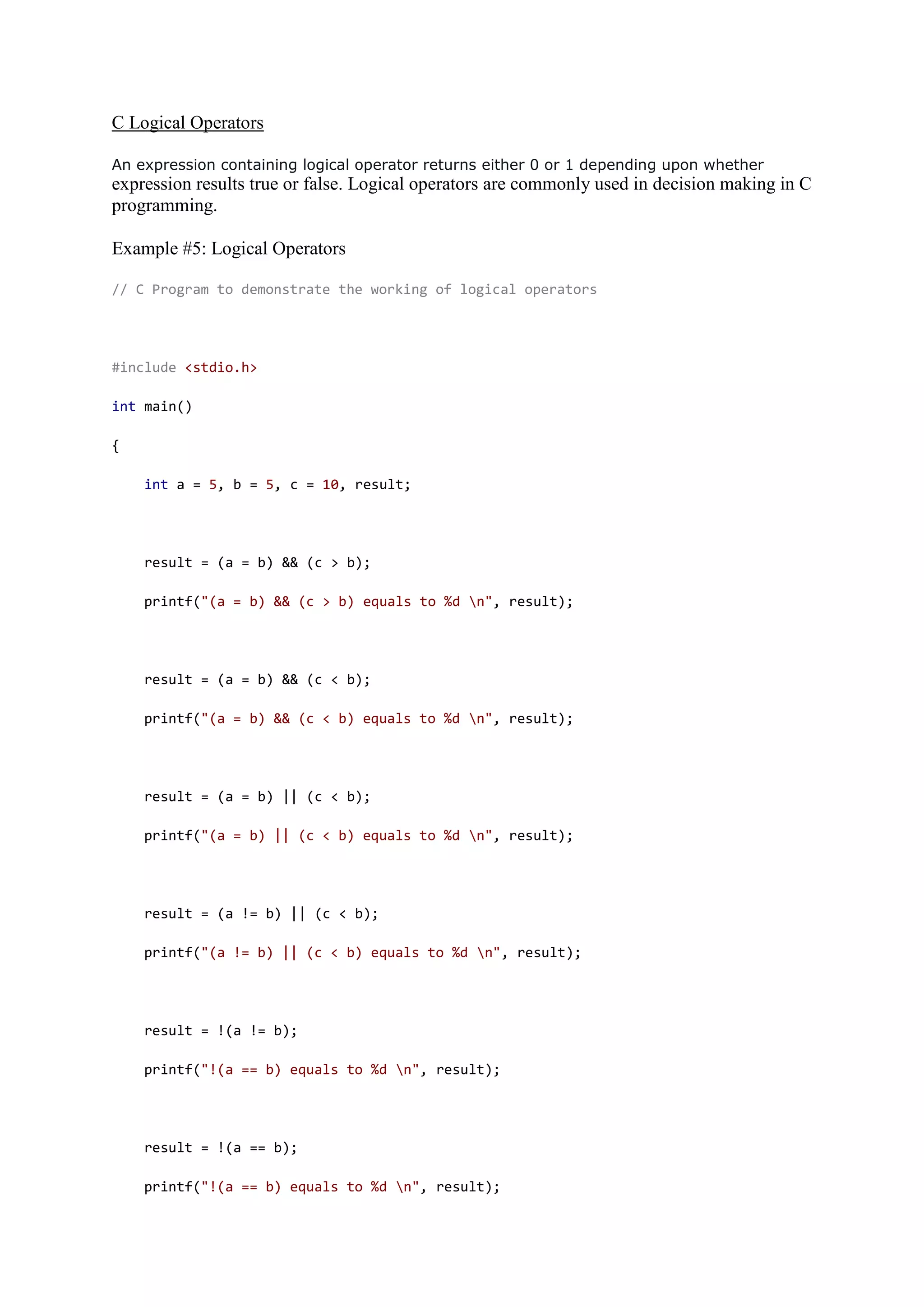 C Logical Operators
An expression containing logical operator returns either 0 or 1 depending upon whether
expression results true or false. Logical operators are commonly used in decision making in C
programming.
Example #5: Logical Operators
// C Program to demonstrate the working of logical operators
#include <stdio.h>
int main()
{
int a = 5, b = 5, c = 10, result;
result = (a = b) && (c > b);
printf("(a = b) && (c > b) equals to %d n", result);
result = (a = b) && (c < b);
printf("(a = b) && (c < b) equals to %d n", result);
result = (a = b) || (c < b);
printf("(a = b) || (c < b) equals to %d n", result);
result = (a != b) || (c < b);
printf("(a != b) || (c < b) equals to %d n", result);
result = !(a != b);
printf("!(a == b) equals to %d n", result);
result = !(a == b);
printf("!(a == b) equals to %d n", result);
 