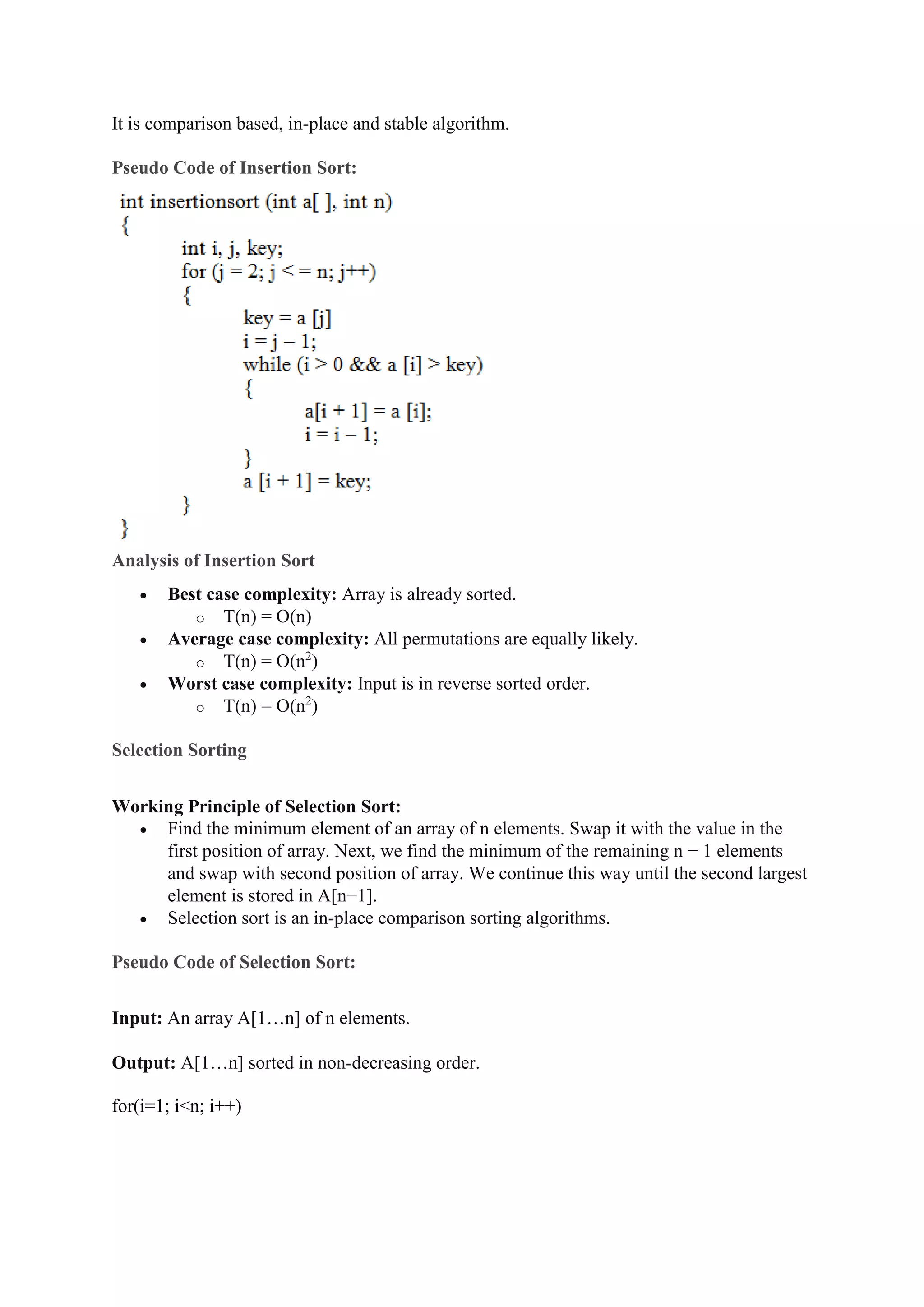 It is comparison based, in-place and stable algorithm.
Pseudo Code of Insertion Sort:
Analysis of Insertion Sort
 Best case complexity: Array is already sorted.
o T(n) = O(n)
 Average case complexity: All permutations are equally likely.
o T(n) = O(n2
)
 Worst case complexity: Input is in reverse sorted order.
o T(n) = O(n2
)
Selection Sorting
Working Principle of Selection Sort:
 Find the minimum element of an array of n elements. Swap it with the value in the
first position of array. Next, we find the minimum of the remaining n − 1 elements
and swap with second position of array. We continue this way until the second largest
element is stored in A[n−1].
 Selection sort is an in-place comparison sorting algorithms.
Pseudo Code of Selection Sort:
Input: An array A[1…n] of n elements.
Output: A[1…n] sorted in non-decreasing order.
for(i=1; i<n; i++)
 