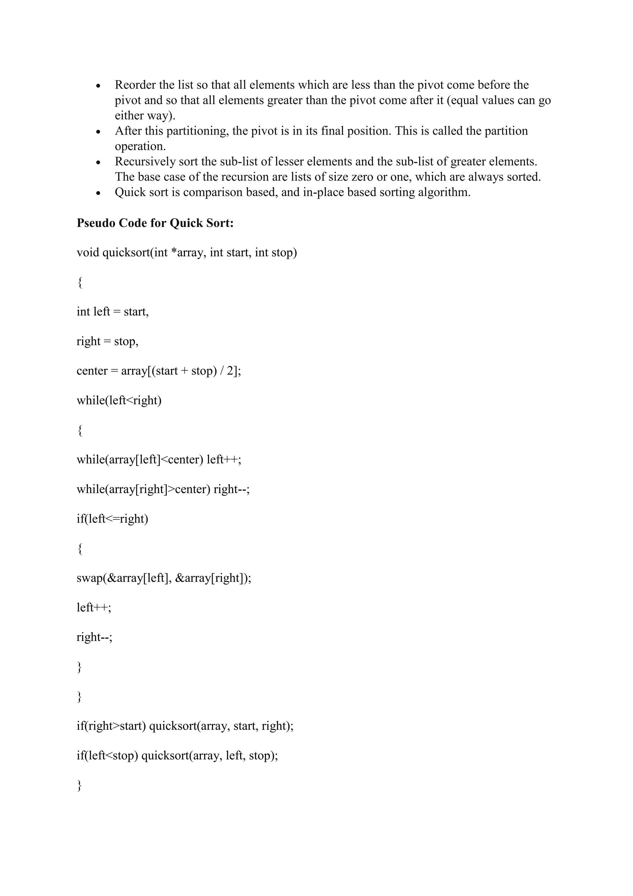  Reorder the list so that all elements which are less than the pivot come before the
pivot and so that all elements greater than the pivot come after it (equal values can go
either way).
 After this partitioning, the pivot is in its final position. This is called the partition
operation.
 Recursively sort the sub-list of lesser elements and the sub-list of greater elements.
The base case of the recursion are lists of size zero or one, which are always sorted.
 Quick sort is comparison based, and in-place based sorting algorithm.
Pseudo Code for Quick Sort:
void quicksort(int *array, int start, int stop)
{
int left = start,
right = stop,
center = array[(start + stop) / 2];
while(left<right)
{
while(array[left]<center) left++;
while(array[right]>center) right--;
if(left<=right)
{
swap(&array[left], &array[right]);
left++;
right--;
}
}
if(right>start) quicksort(array, start, right);
if(left<stop) quicksort(array, left, stop);
}
 