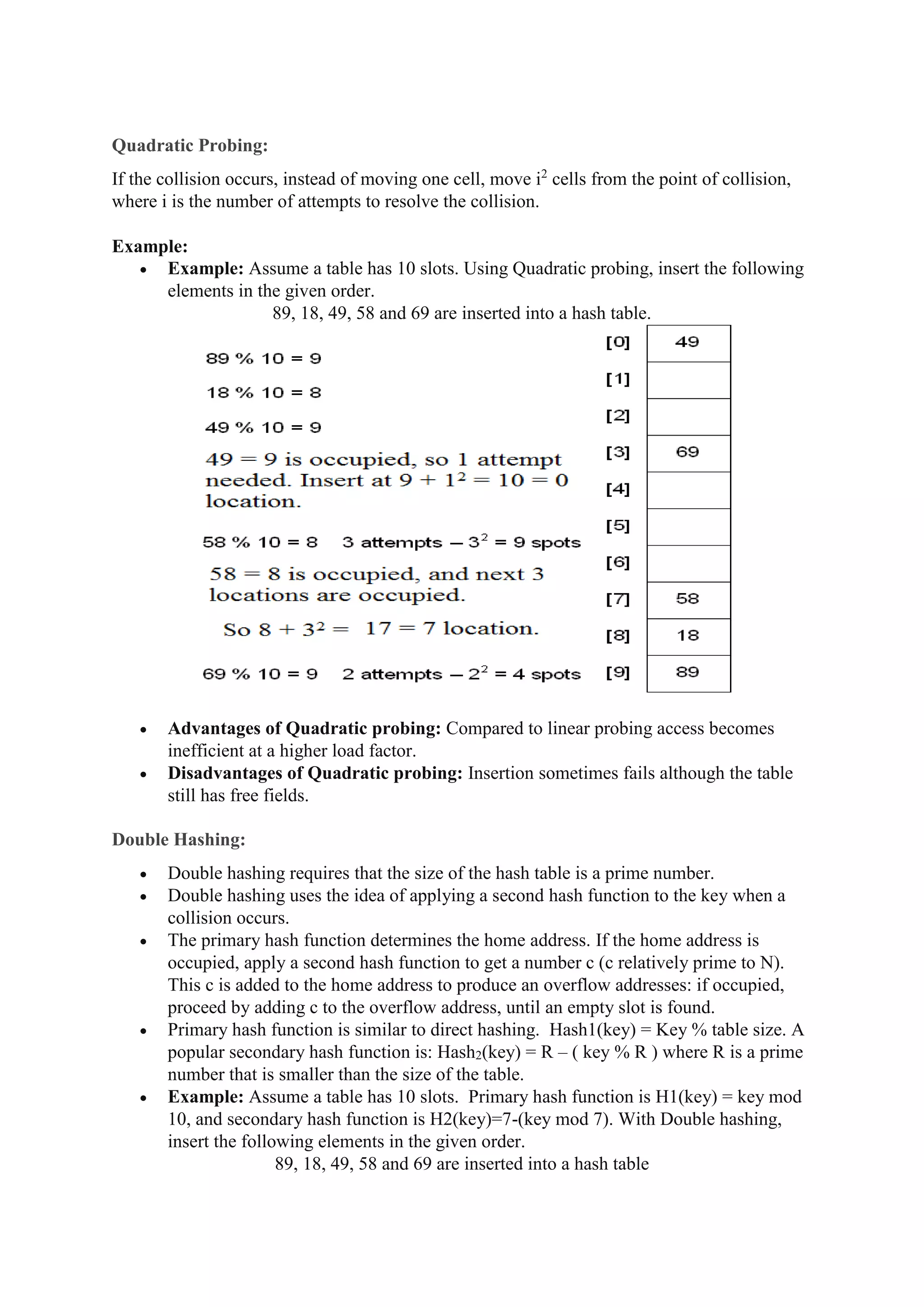 Quadratic Probing:
If the collision occurs, instead of moving one cell, move i2
cells from the point of collision,
where i is the number of attempts to resolve the collision.
Example:
 Example: Assume a table has 10 slots. Using Quadratic probing, insert the following
elements in the given order.
89, 18, 49, 58 and 69 are inserted into a hash table.
 Advantages of Quadratic probing: Compared to linear probing access becomes
inefficient at a higher load factor.
 Disadvantages of Quadratic probing: Insertion sometimes fails although the table
still has free fields.
Double Hashing:
 Double hashing requires that the size of the hash table is a prime number.
 Double hashing uses the idea of applying a second hash function to the key when a
collision occurs.
 The primary hash function determines the home address. If the home address is
occupied, apply a second hash function to get a number c (c relatively prime to N).
This c is added to the home address to produce an overflow addresses: if occupied,
proceed by adding c to the overflow address, until an empty slot is found.
 Primary hash function is similar to direct hashing. Hash1(key) = Key % table size. A
popular secondary hash function is: Hash2(key) = R – ( key % R ) where R is a prime
number that is smaller than the size of the table.
 Example: Assume a table has 10 slots. Primary hash function is H1(key) = key mod
10, and secondary hash function is H2(key)=7-(key mod 7). With Double hashing,
insert the following elements in the given order.
89, 18, 49, 58 and 69 are inserted into a hash table
 