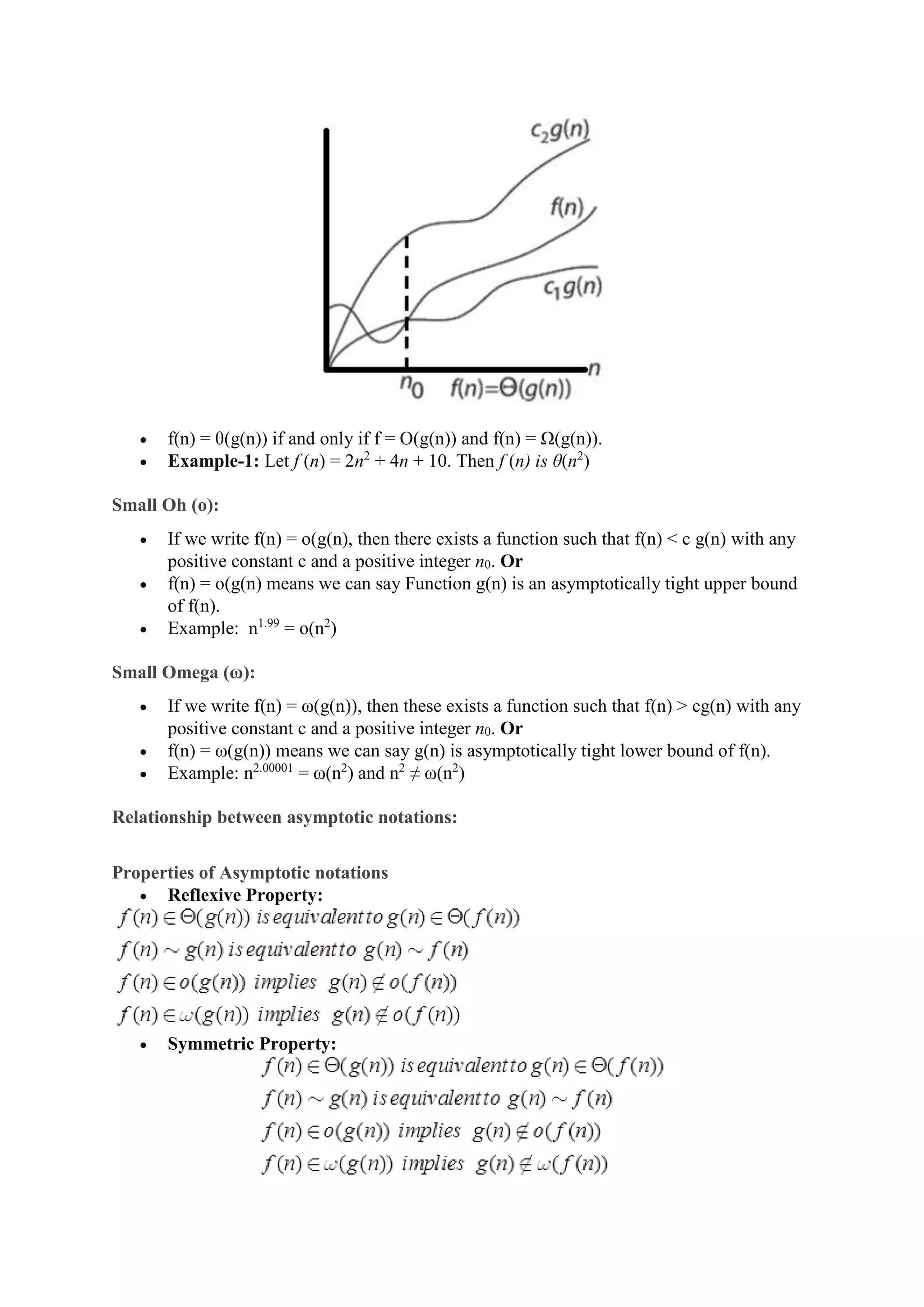  f(n) = θ(g(n)) if and only if f = O(g(n)) and f(n) = Ω(g(n)).
 Example-1: Let f (n) = 2n2
+ 4n + 10. Then f (n) is θ(n2
)
Small Oh (o):
 If we write f(n) = o(g(n), then there exists a function such that f(n) < c g(n) with any
positive constant c and a positive integer n0. Or
 f(n) = o(g(n) means we can say Function g(n) is an asymptotically tight upper bound
of f(n).
 Example: n1.99
= o(n2
)
Small Omega (ω):
 If we write f(n) = ω(g(n)), then these exists a function such that f(n) > cg(n) with any
positive constant c and a positive integer n0. Or
 f(n) = ω(g(n)) means we can say g(n) is asymptotically tight lower bound of f(n).
 Example: n2.00001
= ω(n2
) and n2
≠ ω(n2
)
Relationship between asymptotic notations:
Properties of Asymptotic notations
 Reflexive Property:
 Symmetric Property:
 