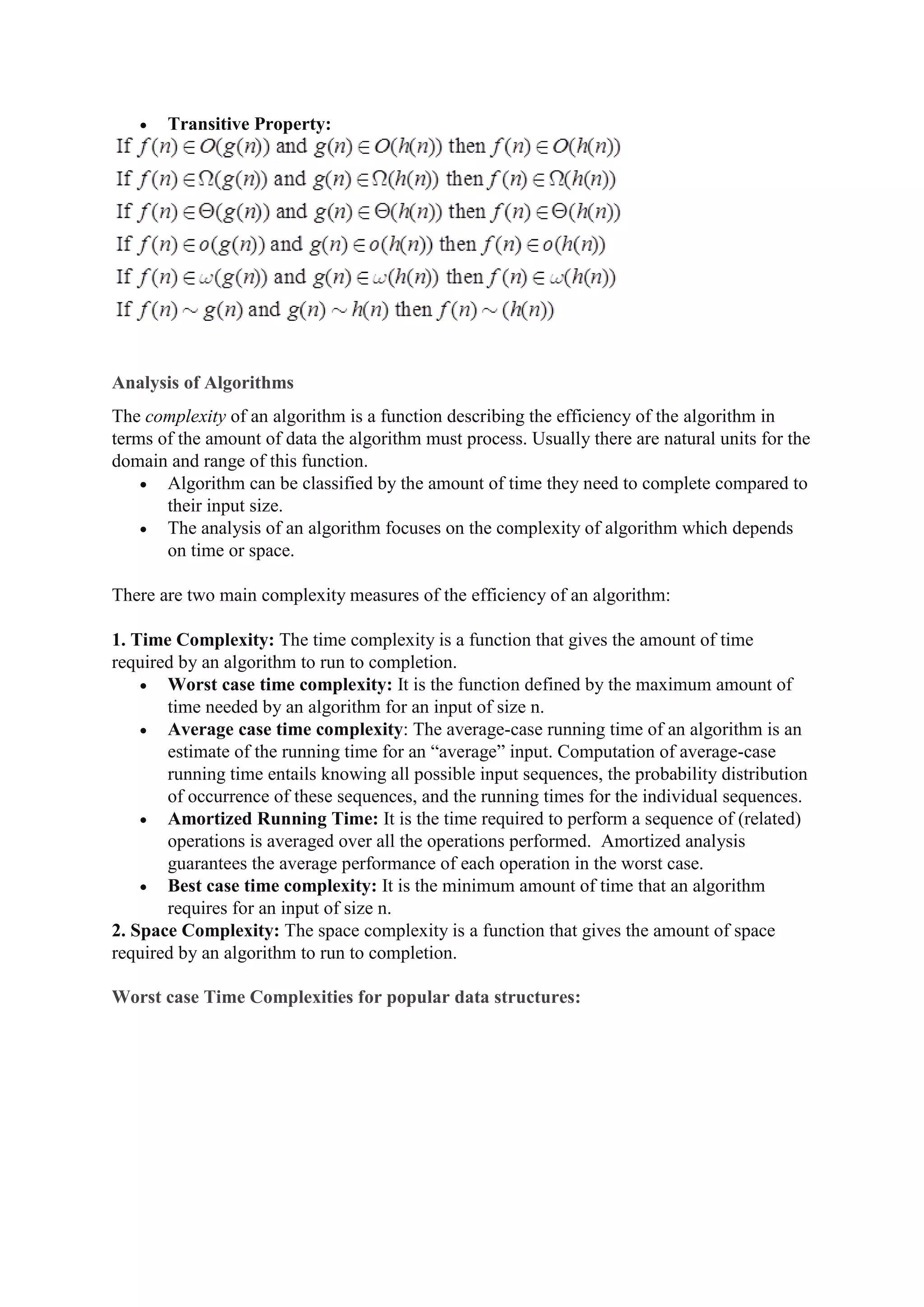  Transitive Property:
Analysis of Algorithms
The complexity of an algorithm is a function describing the efficiency of the algorithm in
terms of the amount of data the algorithm must process. Usually there are natural units for the
domain and range of this function.
 Algorithm can be classified by the amount of time they need to complete compared to
their input size.
 The analysis of an algorithm focuses on the complexity of algorithm which depends
on time or space.
There are two main complexity measures of the efficiency of an algorithm:
1. Time Complexity: The time complexity is a function that gives the amount of time
required by an algorithm to run to completion.
 Worst case time complexity: It is the function defined by the maximum amount of
time needed by an algorithm for an input of size n.
 Average case time complexity: The average-case running time of an algorithm is an
estimate of the running time for an “average” input. Computation of average-case
running time entails knowing all possible input sequences, the probability distribution
of occurrence of these sequences, and the running times for the individual sequences.
 Amortized Running Time: It is the time required to perform a sequence of (related)
operations is averaged over all the operations performed. Amortized analysis
guarantees the average performance of each operation in the worst case.
 Best case time complexity: It is the minimum amount of time that an algorithm
requires for an input of size n.
2. Space Complexity: The space complexity is a function that gives the amount of space
required by an algorithm to run to completion.
Worst case Time Complexities for popular data structures:
 
