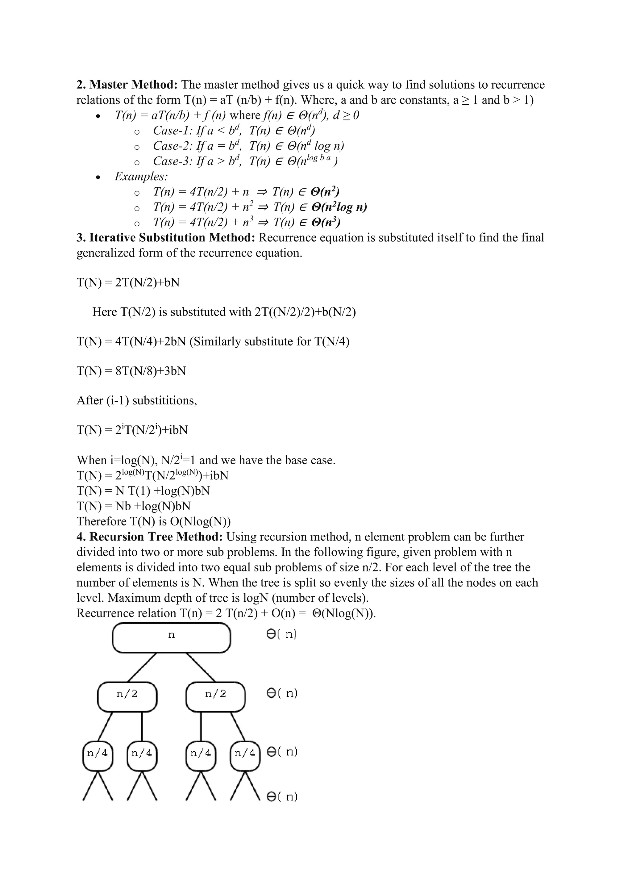 2. Master Method: The master method gives us a quick way to find solutions to recurrence
relations of the form T(n) = aT (n/b) + f(n). Where, a and b are constants, a ≥ 1 and b > 1)
 T(n) = aT(n/b) + f (n) where f(n) ∈ Θ(nd
), d ≥ 0
o Case-1: If a < bd
, T(n) ∈ Θ(nd
)
o Case-2: If a = bd
, T(n) ∈ Θ(nd
log n)
o Case-3: If a > bd
, T(n) ∈ Θ(nlog b a
)
 Examples:
o T(n) = 4T(n/2) + n ⇒ T(n) ∈ Θ(n2)
o T(n) = 4T(n/2) + n2
⇒ T(n) ∈ Θ(n2log n)
o T(n) = 4T(n/2) + n3
⇒ T(n) ∈ Θ(n3)
3. Iterative Substitution Method: Recurrence equation is substituted itself to find the final
generalized form of the recurrence equation.
T(N) = 2T(N/2)+bN
Here T(N/2) is substituted with 2T((N/2)/2)+b(N/2)
T(N) = 4T(N/4)+2bN (Similarly substitute for T(N/4)
T(N) = 8T(N/8)+3bN
After (i-1) substititions,
T(N) = 2i
T(N/2i
)+ibN
When i=log(N), N/2i
=1 and we have the base case.
T(N) = 2log(N)
T(N/2log(N)
)+ibN
T(N) = N T(1) +log(N)bN
T(N) = Nb +log(N)bN
Therefore T(N) is O(Nlog(N))
4. Recursion Tree Method: Using recursion method, n element problem can be further
divided into two or more sub problems. In the following figure, given problem with n
elements is divided into two equal sub problems of size n/2. For each level of the tree the
number of elements is N. When the tree is split so evenly the sizes of all the nodes on each
level. Maximum depth of tree is logN (number of levels).
Recurrence relation T(n) = 2 T(n/2) + O(n) = Θ(Nlog(N)).
 