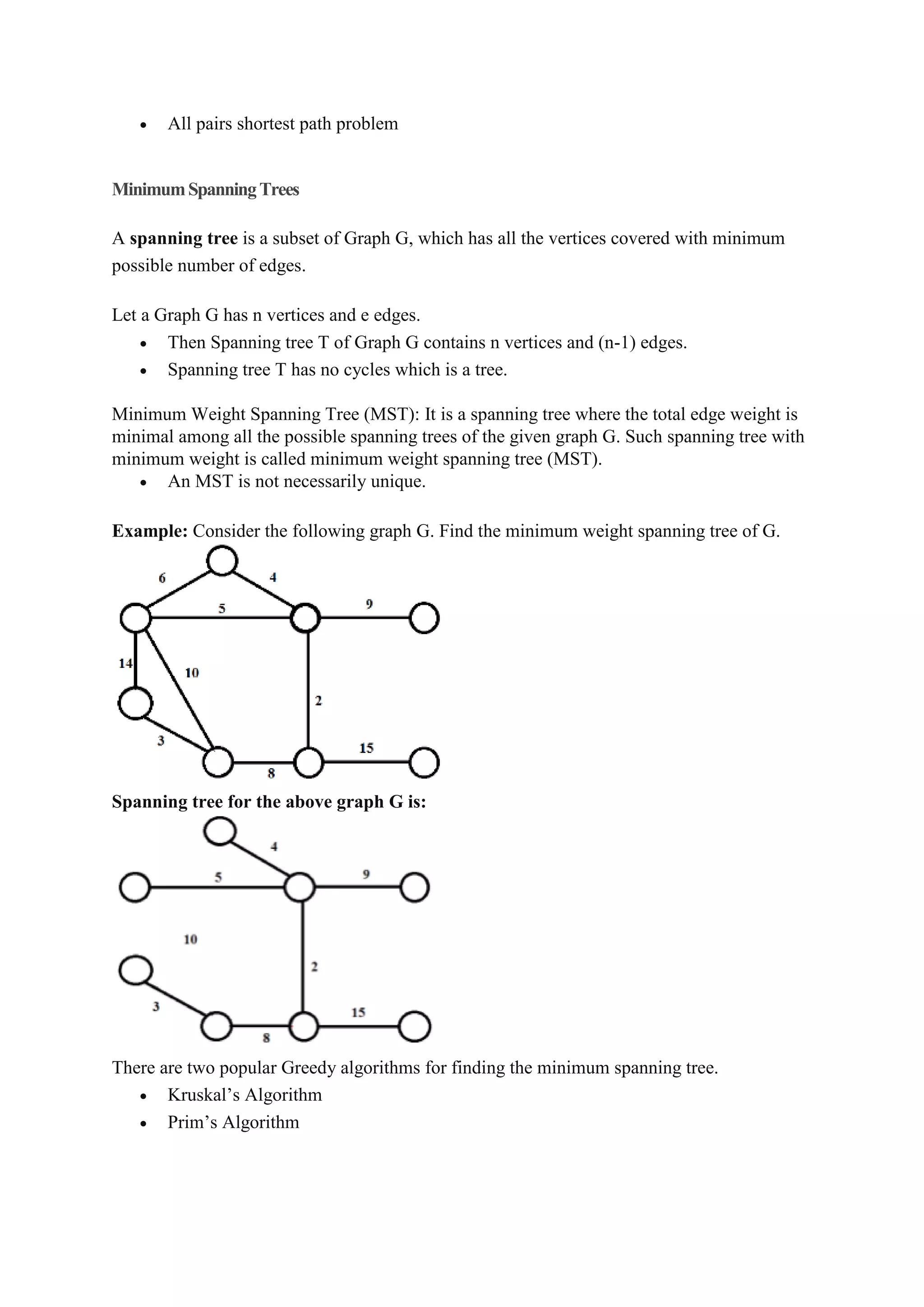  All pairs shortest path problem
MinimumSpanningTrees
A spanning tree is a subset of Graph G, which has all the vertices covered with minimum
possible number of edges.
Let a Graph G has n vertices and e edges.
 Then Spanning tree T of Graph G contains n vertices and (n-1) edges.
 Spanning tree T has no cycles which is a tree.
Minimum Weight Spanning Tree (MST): It is a spanning tree where the total edge weight is
minimal among all the possible spanning trees of the given graph G. Such spanning tree with
minimum weight is called minimum weight spanning tree (MST).
 An MST is not necessarily unique.
Example: Consider the following graph G. Find the minimum weight spanning tree of G.
Spanning tree for the above graph G is:
There are two popular Greedy algorithms for finding the minimum spanning tree.
 Kruskal’s Algorithm
 Prim’s Algorithm
 