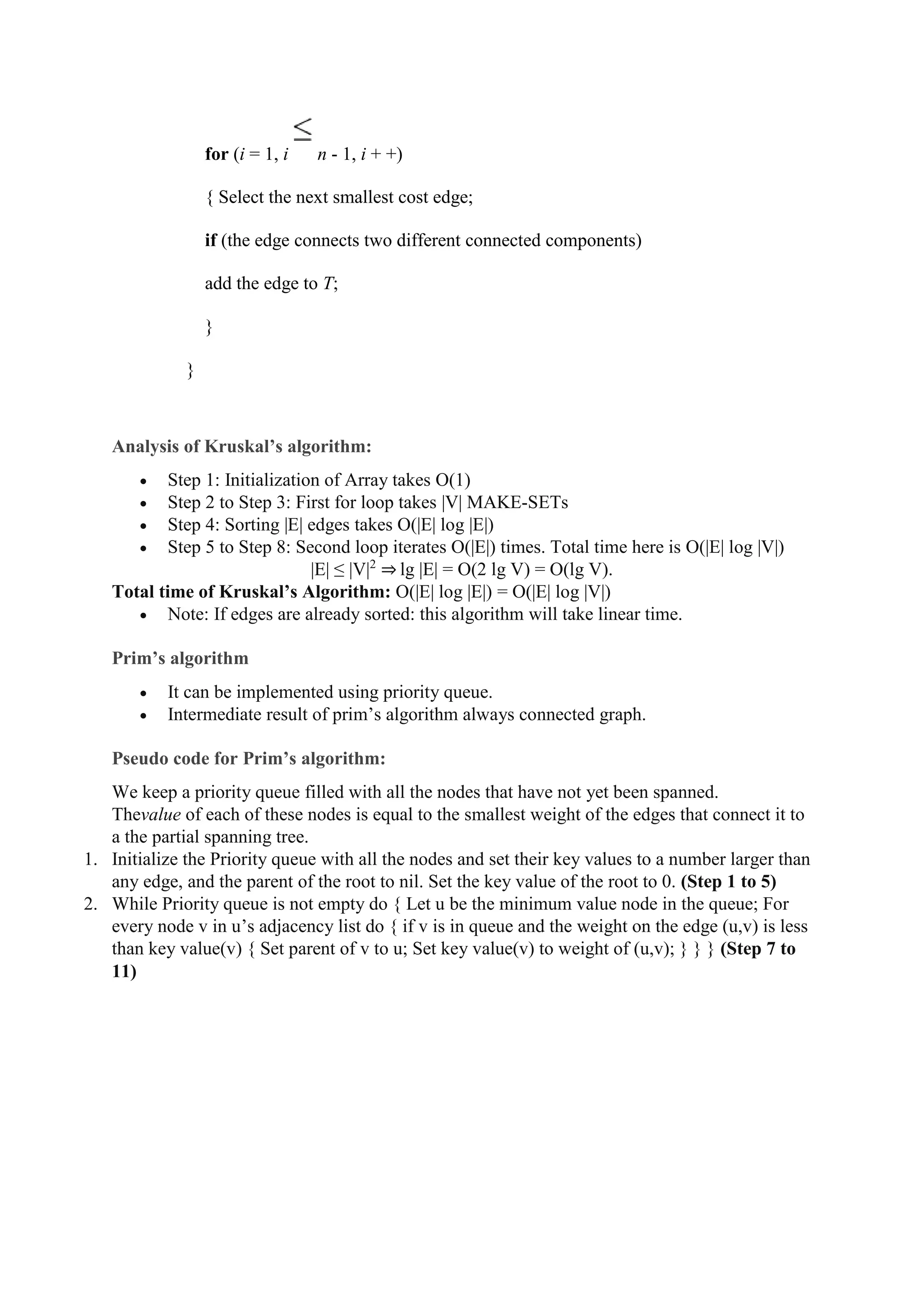 for (i = 1, i n - 1, i + +)
{ Select the next smallest cost edge;
if (the edge connects two different connected components)
add the edge to T;
}
}
Analysis of Kruskal’s algorithm:
 Step 1: Initialization of Array takes O(1)
 Step 2 to Step 3: First for loop takes |V| MAKE-SETs
 Step 4: Sorting |E| edges takes O(|E| log |E|)
 Step 5 to Step 8: Second loop iterates O(|E|) times. Total time here is O(|E| log |V|)
|E| ≤ |V|2
⇒ lg |E| = O(2 lg V) = O(lg V).
Total time of Kruskal’s Algorithm: O(|E| log |E|) = O(|E| log |V|)
 Note: If edges are already sorted: this algorithm will take linear time.
Prim’s algorithm
 It can be implemented using priority queue.
 Intermediate result of prim’s algorithm always connected graph.
Pseudo code for Prim’s algorithm:
We keep a priority queue filled with all the nodes that have not yet been spanned.
Thevalue of each of these nodes is equal to the smallest weight of the edges that connect it to
a the partial spanning tree.
1. Initialize the Priority queue with all the nodes and set their key values to a number larger than
any edge, and the parent of the root to nil. Set the key value of the root to 0. (Step 1 to 5)
2. While Priority queue is not empty do { Let u be the minimum value node in the queue; For
every node v in u’s adjacency list do { if v is in queue and the weight on the edge (u,v) is less
than key value(v) { Set parent of v to u; Set key value(v) to weight of (u,v); } } } (Step 7 to
11)
 