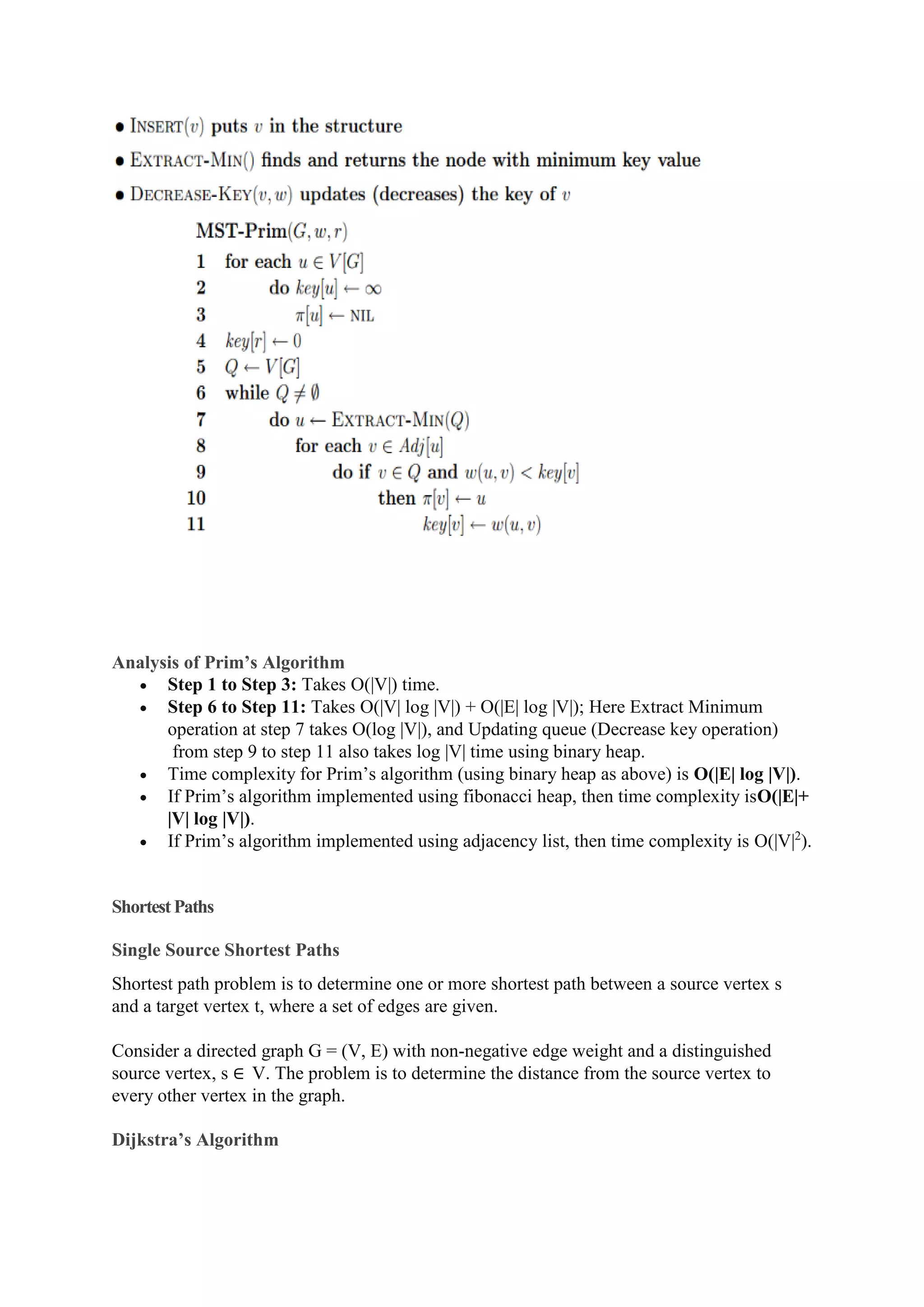 Analysis of Prim’s Algorithm
 Step 1 to Step 3: Takes O(|V|) time.
 Step 6 to Step 11: Takes O(|V| log |V|) + O(|E| log |V|); Here Extract Minimum
operation at step 7 takes O(log |V|), and Updating queue (Decrease key operation)
from step 9 to step 11 also takes log |V| time using binary heap.
 Time complexity for Prim’s algorithm (using binary heap as above) is O(|E| log |V|).
 If Prim’s algorithm implemented using fibonacci heap, then time complexity isO(|E|+
|V| log |V|).
 If Prim’s algorithm implemented using adjacency list, then time complexity is O(|V|2
).
ShortestPaths
Single Source Shortest Paths
Shortest path problem is to determine one or more shortest path between a source vertex s
and a target vertex t, where a set of edges are given.
Consider a directed graph G = (V, E) with non-negative edge weight and a distinguished
source vertex, s ∈ V. The problem is to determine the distance from the source vertex to
every other vertex in the graph.
Dijkstra’s Algorithm
 