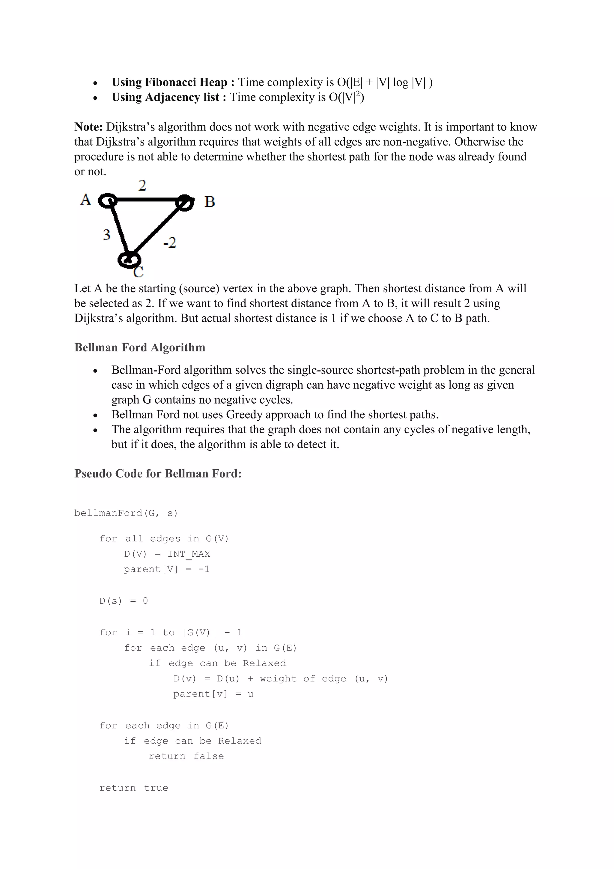  Using Fibonacci Heap : Time complexity is O(|E| + |V| log |V| )
 Using Adjacency list : Time complexity is O(|V|2
)
Note: Dijkstra’s algorithm does not work with negative edge weights. It is important to know
that Dijkstra’s algorithm requires that weights of all edges are non-negative. Otherwise the
procedure is not able to determine whether the shortest path for the node was already found
or not.
Let A be the starting (source) vertex in the above graph. Then shortest distance from A will
be selected as 2. If we want to find shortest distance from A to B, it will result 2 using
Dijkstra’s algorithm. But actual shortest distance is 1 if we choose A to C to B path.
Bellman Ford Algorithm
 Bellman-Ford algorithm solves the single-source shortest-path problem in the general
case in which edges of a given digraph can have negative weight as long as given
graph G contains no negative cycles.
 Bellman Ford not uses Greedy approach to find the shortest paths.
 The algorithm requires that the graph does not contain any cycles of negative length,
but if it does, the algorithm is able to detect it.
Pseudo Code for Bellman Ford:
bellmanFord(G, s)
for all edges in G(V)
D(V) = INT_MAX
parent[V] = -1
D(s) = 0
for i = 1 to |G(V)| - 1
for each edge (u, v) in G(E)
if edge can be Relaxed
D(v) = D(u) + weight of edge (u, v)
parent[v] = u
for each edge in G(E)
if edge can be Relaxed
return false
return true
 