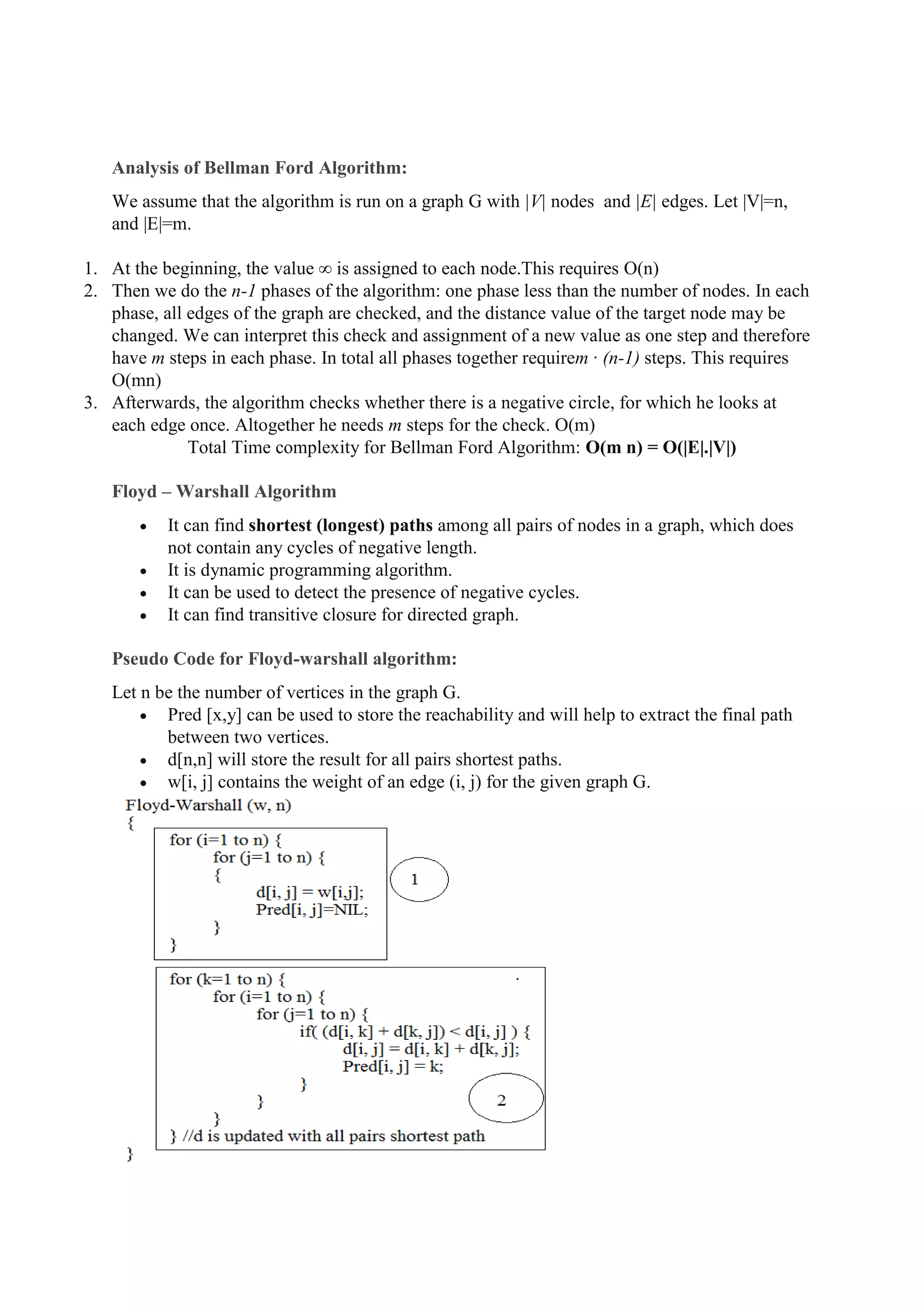 Analysis of Bellman Ford Algorithm:
We assume that the algorithm is run on a graph G with |V| nodes and |E| edges. Let |V|=n,
and |E|=m.
1. At the beginning, the value ∞ is assigned to each node.This requires O(n)
2. Then we do the n-1 phases of the algorithm: one phase less than the number of nodes. In each
phase, all edges of the graph are checked, and the distance value of the target node may be
changed. We can interpret this check and assignment of a new value as one step and therefore
have m steps in each phase. In total all phases together requirem · (n-1) steps. This requires
O(mn)
3. Afterwards, the algorithm checks whether there is a negative circle, for which he looks at
each edge once. Altogether he needs m steps for the check. O(m)
Total Time complexity for Bellman Ford Algorithm: O(m n) = O(|E|.|V|)
Floyd – Warshall Algorithm
 It can find shortest (longest) paths among all pairs of nodes in a graph, which does
not contain any cycles of negative length.
 It is dynamic programming algorithm.
 It can be used to detect the presence of negative cycles.
 It can find transitive closure for directed graph.
Pseudo Code for Floyd-warshall algorithm:
Let n be the number of vertices in the graph G.
 Pred [x,y] can be used to store the reachability and will help to extract the final path
between two vertices.
 d[n,n] will store the result for all pairs shortest paths.
 w[i, j] contains the weight of an edge (i, j) for the given graph G.
 