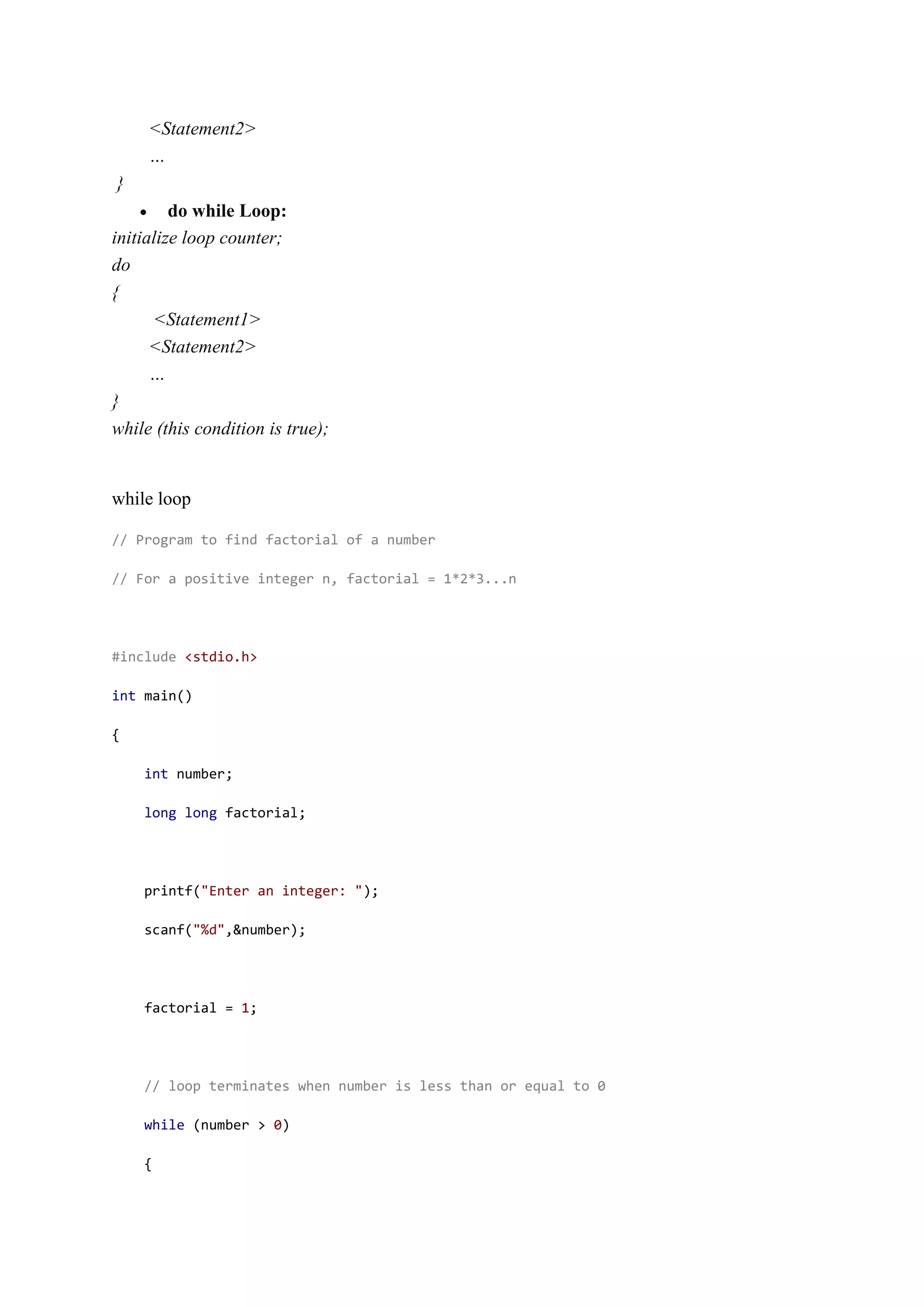 <Statement2>
…
}
 do while Loop:
initialize loop counter;
do
{
<Statement1>
<Statement2>
…
}
while (this condition is true);
while loop
// Program to find factorial of a number
// For a positive integer n, factorial = 1*2*3...n
#include <stdio.h>
int main()
{
int number;
long long factorial;
printf("Enter an integer: ");
scanf("%d",&number);
factorial = 1;
// loop terminates when number is less than or equal to 0
while (number > 0)
{
 