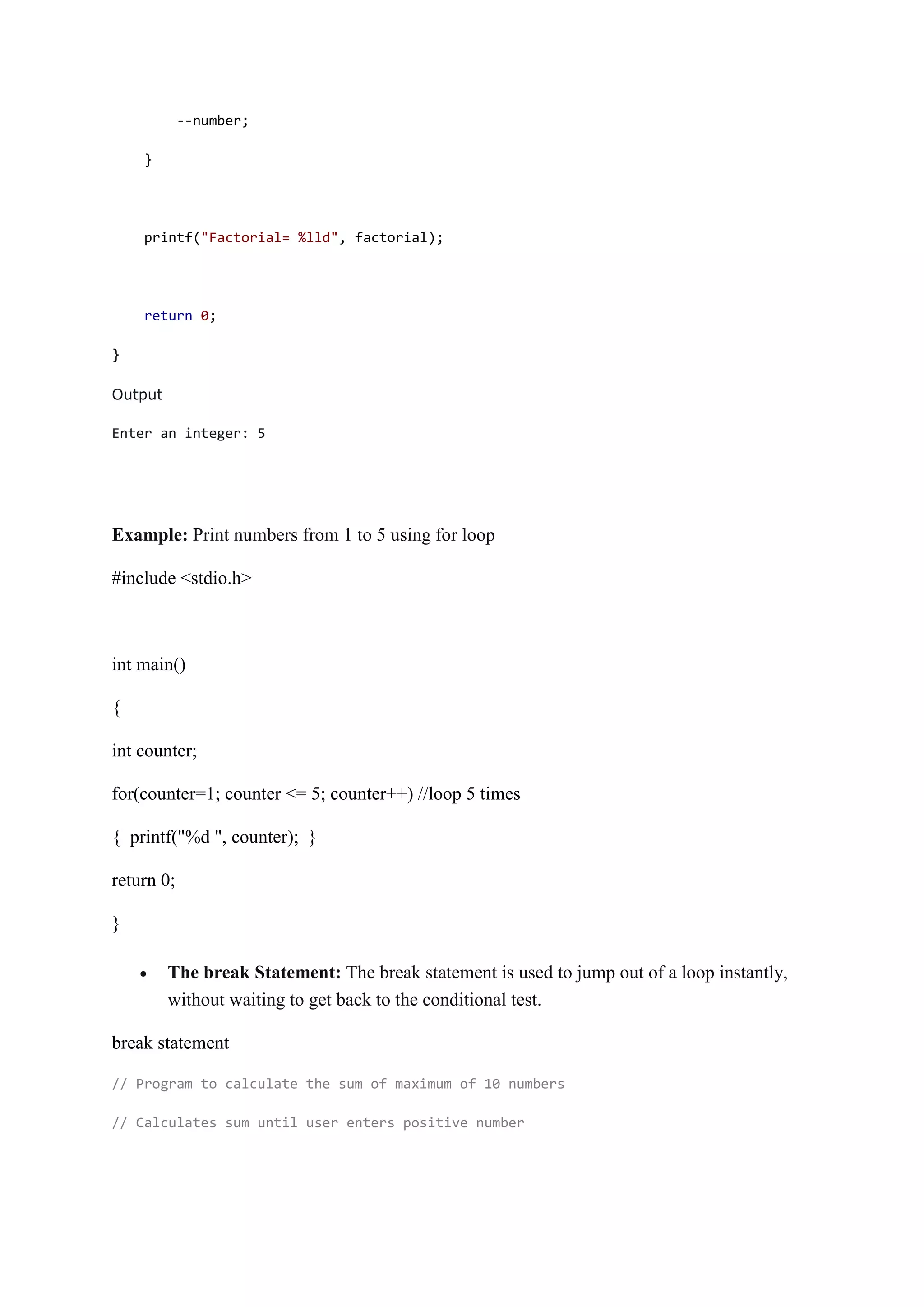 --number;
}
printf("Factorial= %lld", factorial);
return 0;
}
Output
Enter an integer: 5
Example: Print numbers from 1 to 5 using for loop
#include <stdio.h>
int main()
{
int counter;
for(counter=1; counter <= 5; counter++) //loop 5 times
{ printf("%d ", counter); }
return 0;
}
 The break Statement: The break statement is used to jump out of a loop instantly,
without waiting to get back to the conditional test.
break statement
// Program to calculate the sum of maximum of 10 numbers
// Calculates sum until user enters positive number
 