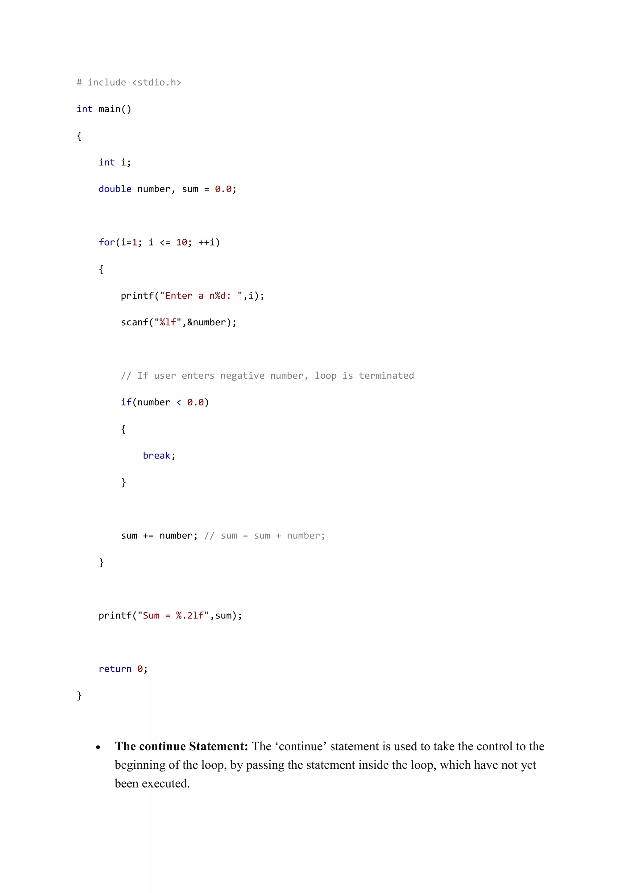 # include <stdio.h>
int main()
{
int i;
double number, sum = 0.0;
for(i=1; i <= 10; ++i)
{
printf("Enter a n%d: ",i);
scanf("%lf",&number);
// If user enters negative number, loop is terminated
if(number < 0.0)
{
break;
}
sum += number; // sum = sum + number;
}
printf("Sum = %.2lf",sum);
return 0;
}
 The continue Statement: The ‘continue’ statement is used to take the control to the
beginning of the loop, by passing the statement inside the loop, which have not yet
been executed.
 