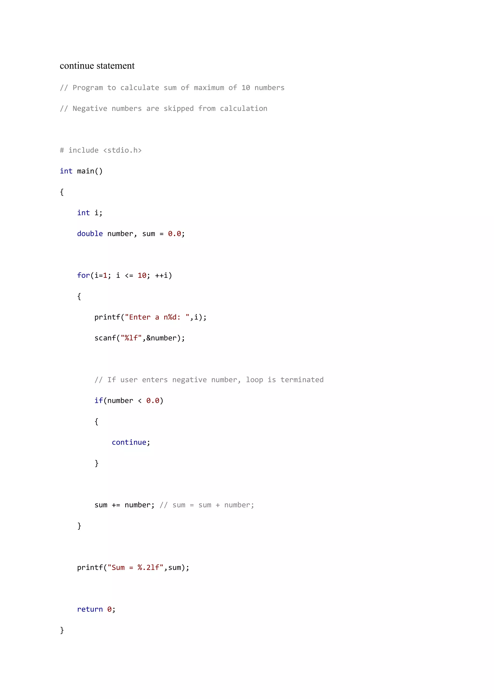 continue statement
// Program to calculate sum of maximum of 10 numbers
// Negative numbers are skipped from calculation
# include <stdio.h>
int main()
{
int i;
double number, sum = 0.0;
for(i=1; i <= 10; ++i)
{
printf("Enter a n%d: ",i);
scanf("%lf",&number);
// If user enters negative number, loop is terminated
if(number < 0.0)
{
continue;
}
sum += number; // sum = sum + number;
}
printf("Sum = %.2lf",sum);
return 0;
}
 