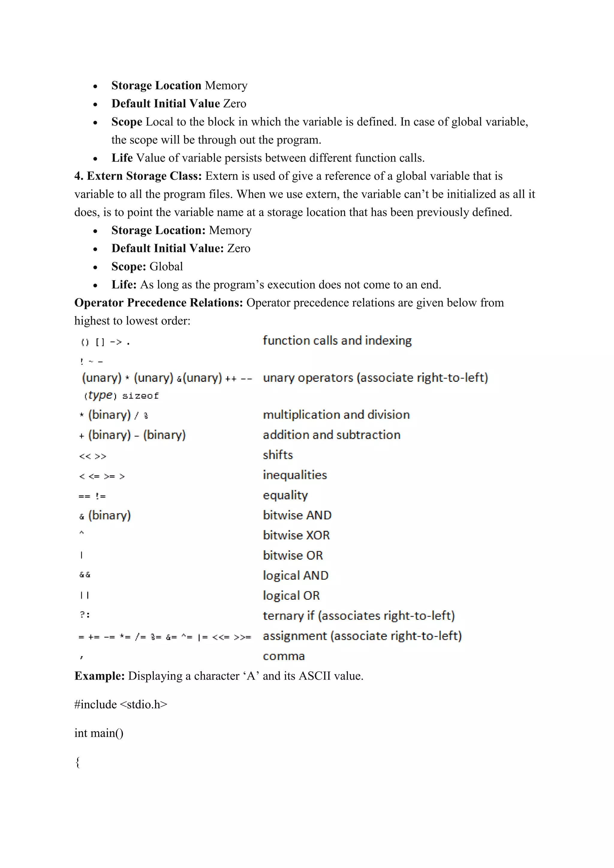  Storage Location Memory
 Default Initial Value Zero
 Scope Local to the block in which the variable is defined. In case of global variable,
the scope will be through out the program.
 Life Value of variable persists between different function calls.
4. Extern Storage Class: Extern is used of give a reference of a global variable that is
variable to all the program files. When we use extern, the variable can’t be initialized as all it
does, is to point the variable name at a storage location that has been previously defined.
 Storage Location: Memory
 Default Initial Value: Zero
 Scope: Global
 Life: As long as the program’s execution does not come to an end.
Operator Precedence Relations: Operator precedence relations are given below from
highest to lowest order:
Example: Displaying a character ‘A’ and its ASCII value.
#include <stdio.h>
int main()
{
 
