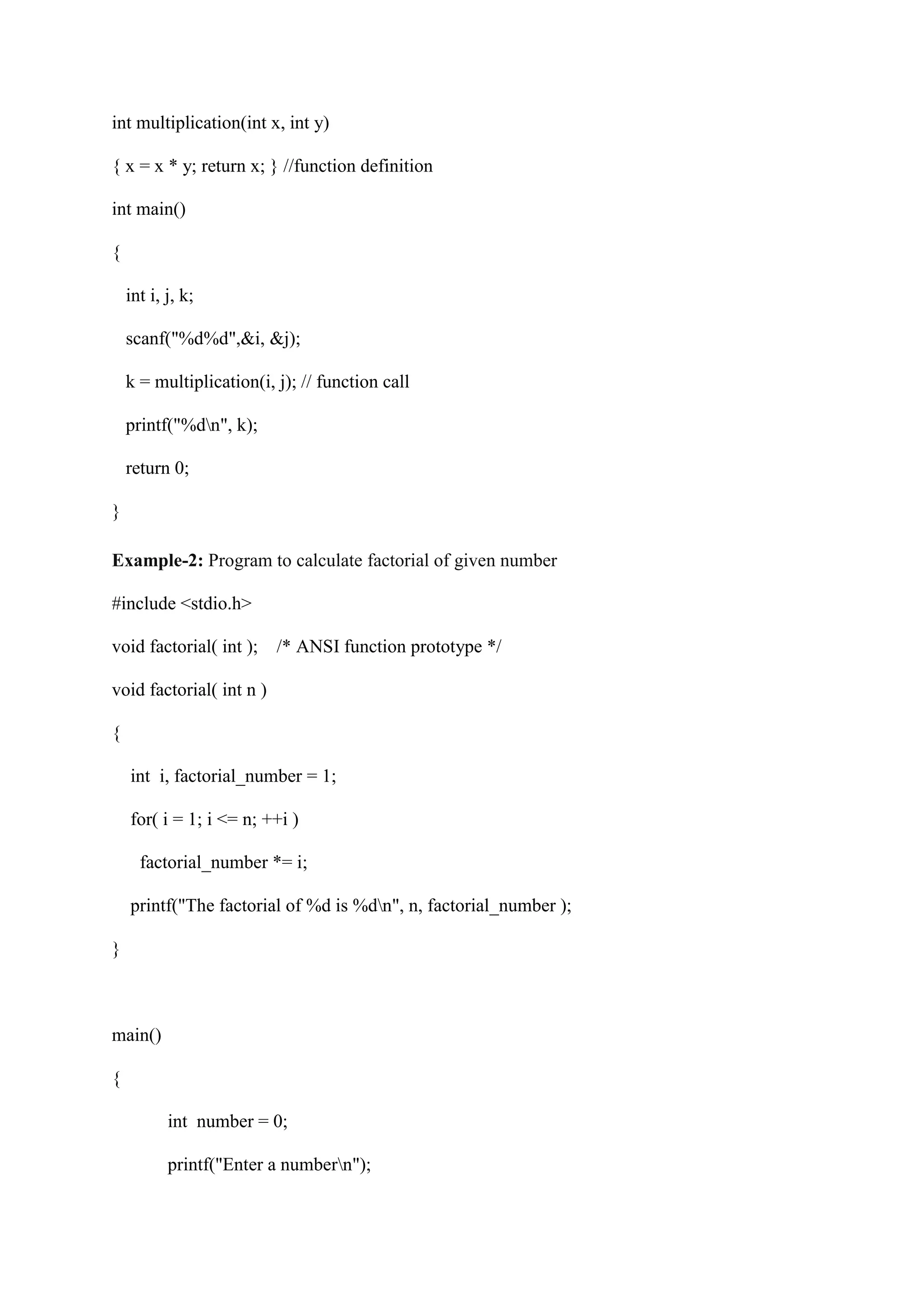 int multiplication(int x, int y)
{ x = x * y; return x; } //function definition
int main()
{
int i, j, k;
scanf("%d%d",&i, &j);
k = multiplication(i, j); // function call
printf("%dn", k);
return 0;
}
Example-2: Program to calculate factorial of given number
#include <stdio.h>
void factorial( int ); /* ANSI function prototype */
void factorial( int n )
{
int i, factorial_number = 1;
for( i = 1; i <= n; ++i )
factorial_number *= i;
printf("The factorial of %d is %dn", n, factorial_number );
}
main()
{
int number = 0;
printf("Enter a numbern");
 