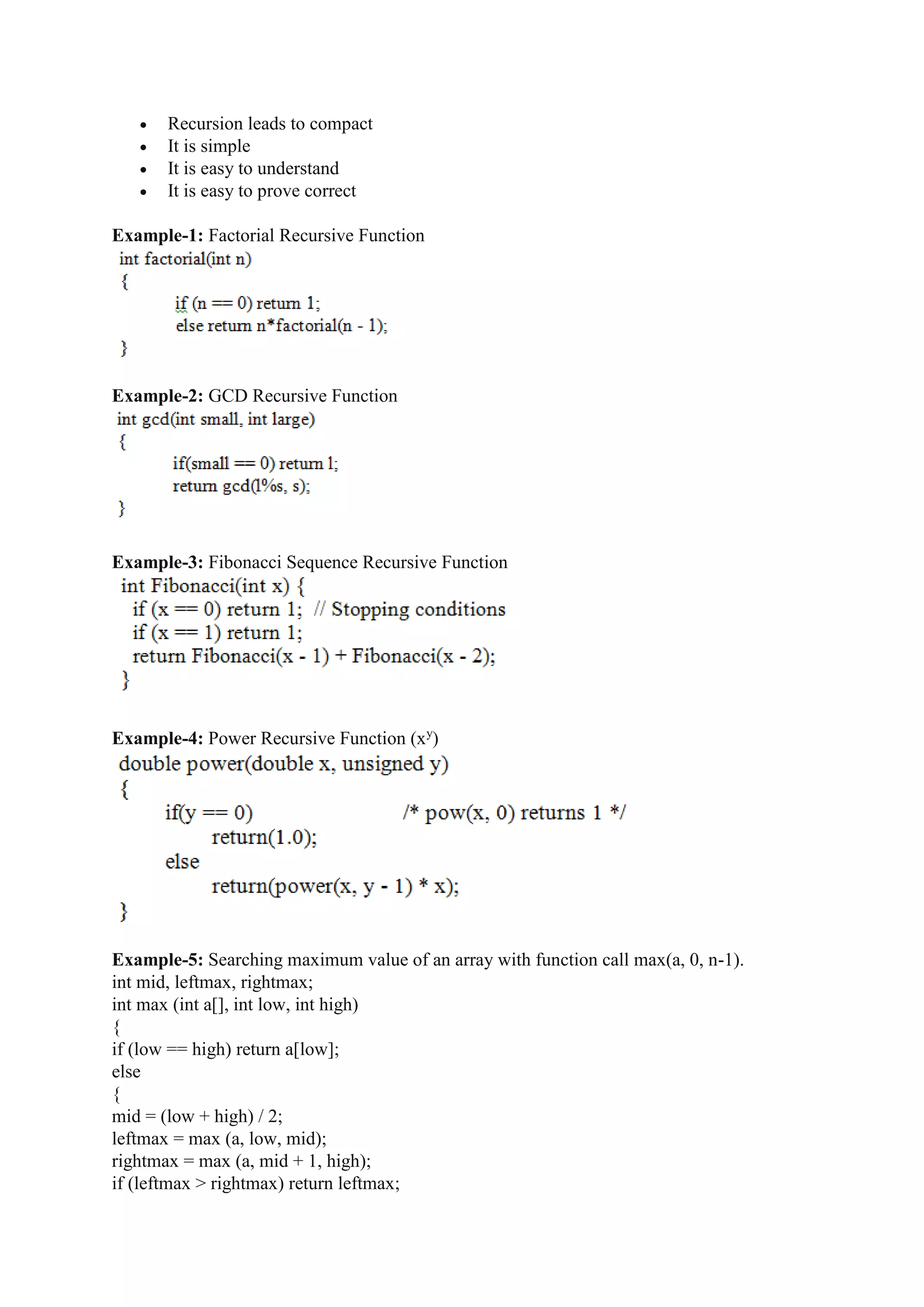  Recursion leads to compact
 It is simple
 It is easy to understand
 It is easy to prove correct
Example-1: Factorial Recursive Function
Example-2: GCD Recursive Function
Example-3: Fibonacci Sequence Recursive Function
Example-4: Power Recursive Function (xy
)
Example-5: Searching maximum value of an array with function call max(a, 0, n-1).
int mid, leftmax, rightmax;
int max (int a[], int low, int high)
{
if (low == high) return a[low];
else
{
mid = (low + high) / 2;
leftmax = max (a, low, mid);
rightmax = max (a, mid + 1, high);
if (leftmax > rightmax) return leftmax;
 