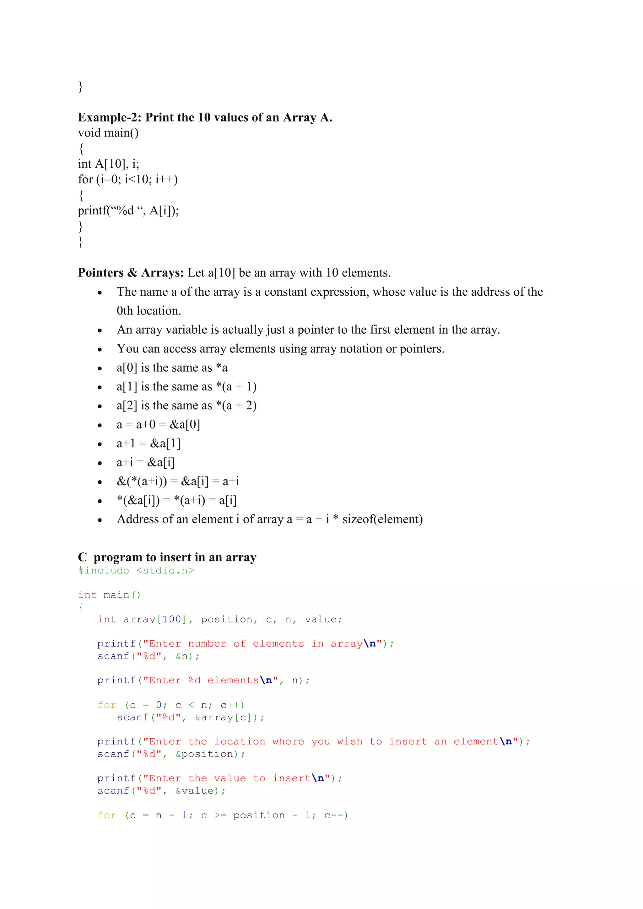 }
Example-2: Print the 10 values of an Array A.
void main()
{
int A[10], i;
for (i=0; i<10; i++)
{
printf(“%d “, A[i]);
}
}
Pointers & Arrays: Let a[10] be an array with 10 elements.
 The name a of the array is a constant expression, whose value is the address of the
0th location.
 An array variable is actually just a pointer to the first element in the array.
 You can access array elements using array notation or pointers.
 a[0] is the same as *a
 a[1] is the same as *(a + 1)
 a[2] is the same as *(a + 2)
 a = a+0 = &a[0]
 a+1 = &a[1]
 a+i = &a[i]
 &(*(a+i)) = &a[i] = a+i
 *(&a[i]) = *(a+i) = a[i]
 Address of an element i of array a = a + i * sizeof(element)
C program to insert in an array
#include <stdio.h>
int main()
{
int array[100], position, c, n, value;
printf("Enter number of elements in arrayn");
scanf("%d", &n);
printf("Enter %d elementsn", n);
for (c = 0; c < n; c++)
scanf("%d", &array[c]);
printf("Enter the location where you wish to insert an elementn");
scanf("%d", &position);
printf("Enter the value to insertn");
scanf("%d", &value);
for (c = n - 1; c >= position - 1; c--)
 