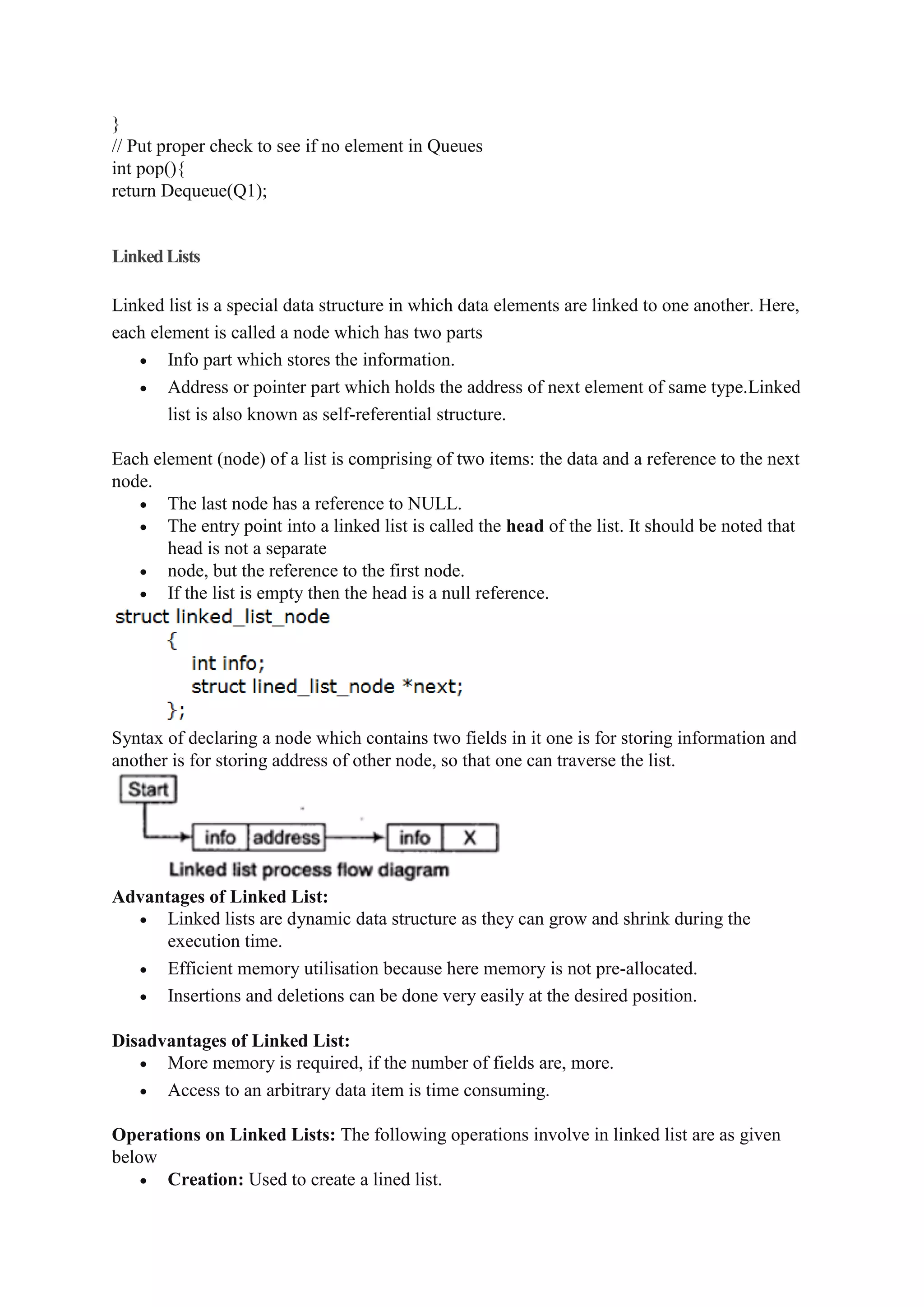 }
// Put proper check to see if no element in Queues
int pop(){
return Dequeue(Q1);
LinkedLists
Linked list is a special data structure in which data elements are linked to one another. Here,
each element is called a node which has two parts
 Info part which stores the information.
 Address or pointer part which holds the address of next element of same type.Linked
list is also known as self-referential structure.
Each element (node) of a list is comprising of two items: the data and a reference to the next
node.
 The last node has a reference to NULL.
 The entry point into a linked list is called the head of the list. It should be noted that
head is not a separate
 node, but the reference to the first node.
 If the list is empty then the head is a null reference.
Syntax of declaring a node which contains two fields in it one is for storing information and
another is for storing address of other node, so that one can traverse the list.
Advantages of Linked List:
 Linked lists are dynamic data structure as they can grow and shrink during the
execution time.
 Efficient memory utilisation because here memory is not pre-allocated.
 Insertions and deletions can be done very easily at the desired position.
Disadvantages of Linked List:
 More memory is required, if the number of fields are, more.
 Access to an arbitrary data item is time consuming.
Operations on Linked Lists: The following operations involve in linked list are as given
below
 Creation: Used to create a lined list.
 