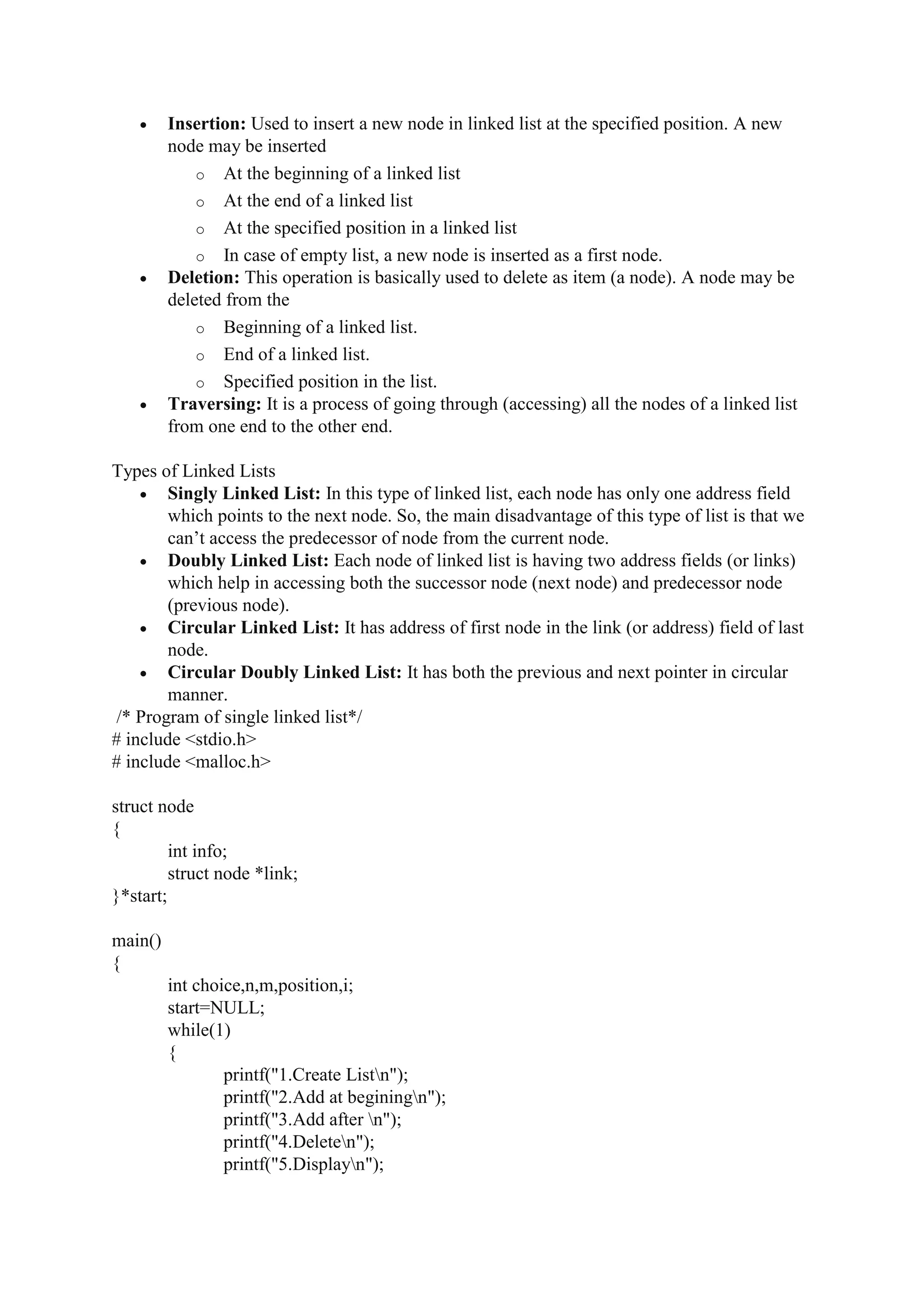  Insertion: Used to insert a new node in linked list at the specified position. A new
node may be inserted
o At the beginning of a linked list
o At the end of a linked list
o At the specified position in a linked list
o In case of empty list, a new node is inserted as a first node.
 Deletion: This operation is basically used to delete as item (a node). A node may be
deleted from the
o Beginning of a linked list.
o End of a linked list.
o Specified position in the list.
 Traversing: It is a process of going through (accessing) all the nodes of a linked list
from one end to the other end.
Types of Linked Lists
 Singly Linked List: In this type of linked list, each node has only one address field
which points to the next node. So, the main disadvantage of this type of list is that we
can’t access the predecessor of node from the current node.
 Doubly Linked List: Each node of linked list is having two address fields (or links)
which help in accessing both the successor node (next node) and predecessor node
(previous node).
 Circular Linked List: It has address of first node in the link (or address) field of last
node.
 Circular Doubly Linked List: It has both the previous and next pointer in circular
manner.
/* Program of single linked list*/
# include <stdio.h>
# include <malloc.h>
struct node
{
int info;
struct node *link;
}*start;
main()
{
int choice,n,m,position,i;
start=NULL;
while(1)
{
printf("1.Create Listn");
printf("2.Add at beginingn");
printf("3.Add after n");
printf("4.Deleten");
printf("5.Displayn");
 