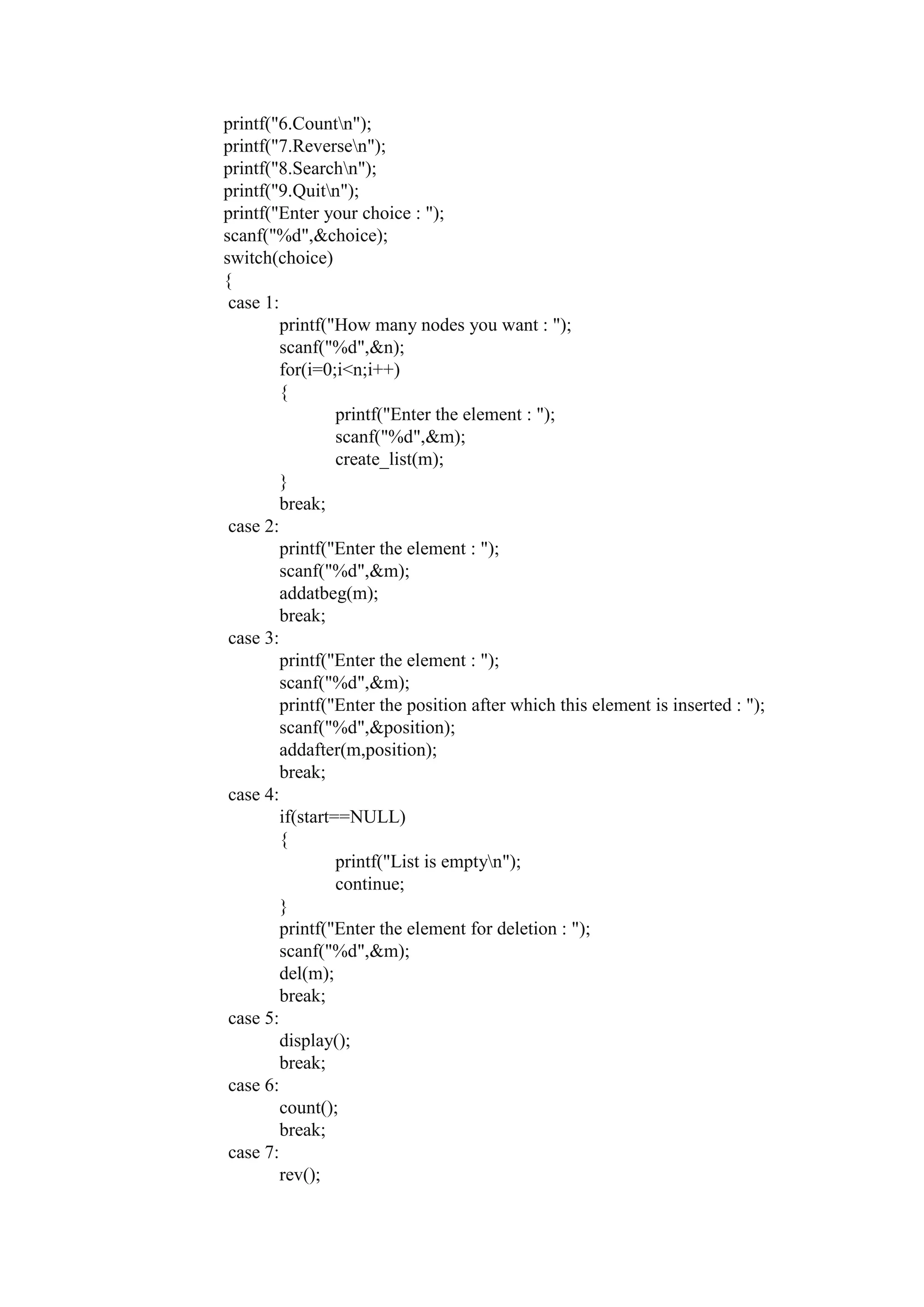 printf("6.Countn");
printf("7.Reversen");
printf("8.Searchn");
printf("9.Quitn");
printf("Enter your choice : ");
scanf("%d",&choice);
switch(choice)
{
case 1:
printf("How many nodes you want : ");
scanf("%d",&n);
for(i=0;i<n;i++)
{
printf("Enter the element : ");
scanf("%d",&m);
create_list(m);
}
break;
case 2:
printf("Enter the element : ");
scanf("%d",&m);
addatbeg(m);
break;
case 3:
printf("Enter the element : ");
scanf("%d",&m);
printf("Enter the position after which this element is inserted : ");
scanf("%d",&position);
addafter(m,position);
break;
case 4:
if(start==NULL)
{
printf("List is emptyn");
continue;
}
printf("Enter the element for deletion : ");
scanf("%d",&m);
del(m);
break;
case 5:
display();
break;
case 6:
count();
break;
case 7:
rev();
 