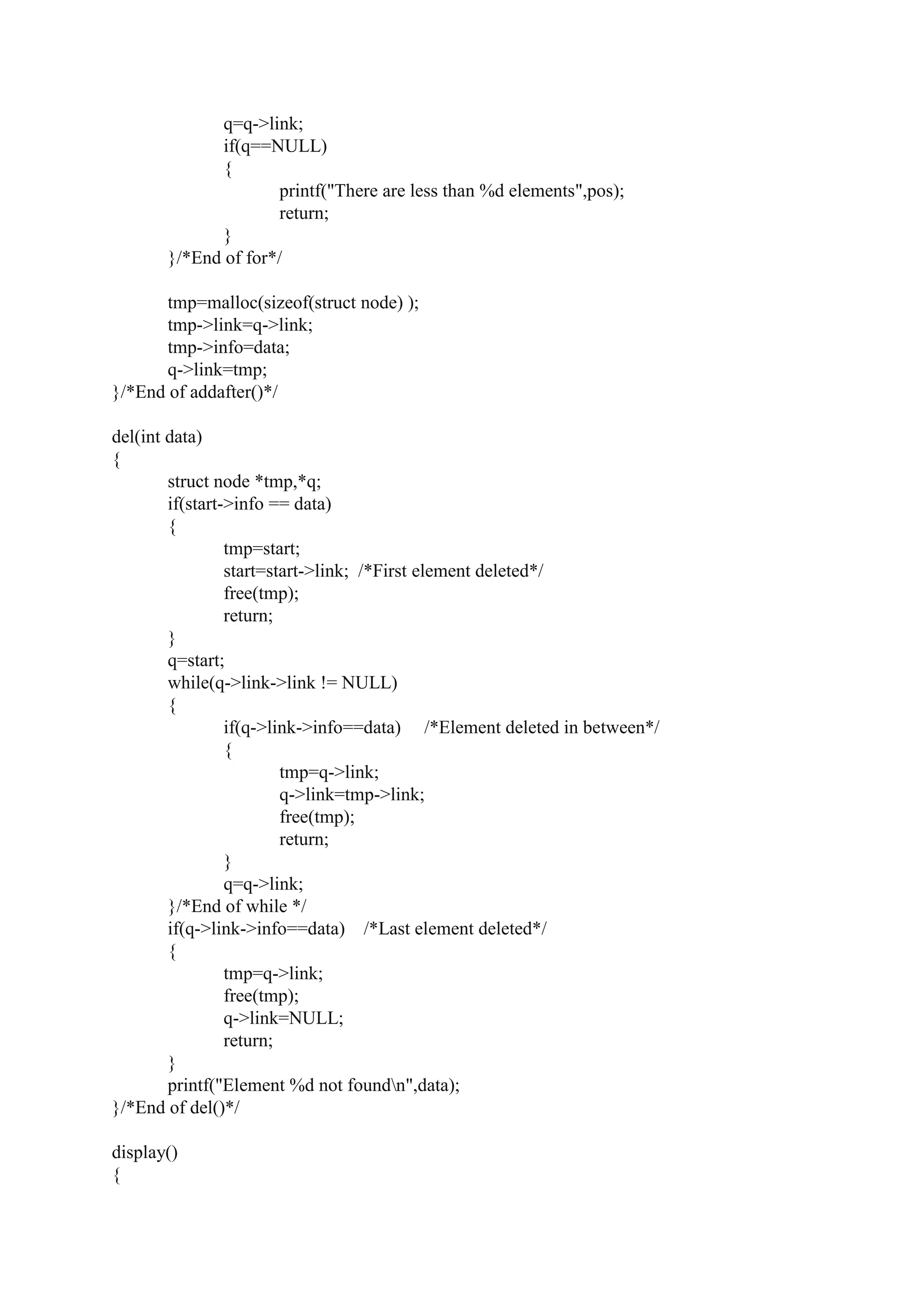 q=q->link;
if(q==NULL)
{
printf("There are less than %d elements",pos);
return;
}
}/*End of for*/
tmp=malloc(sizeof(struct node) );
tmp->link=q->link;
tmp->info=data;
q->link=tmp;
}/*End of addafter()*/
del(int data)
{
struct node *tmp,*q;
if(start->info == data)
{
tmp=start;
start=start->link; /*First element deleted*/
free(tmp);
return;
}
q=start;
while(q->link->link != NULL)
{
if(q->link->info==data) /*Element deleted in between*/
{
tmp=q->link;
q->link=tmp->link;
free(tmp);
return;
}
q=q->link;
}/*End of while */
if(q->link->info==data) /*Last element deleted*/
{
tmp=q->link;
free(tmp);
q->link=NULL;
return;
}
printf("Element %d not foundn",data);
}/*End of del()*/
display()
{
 
