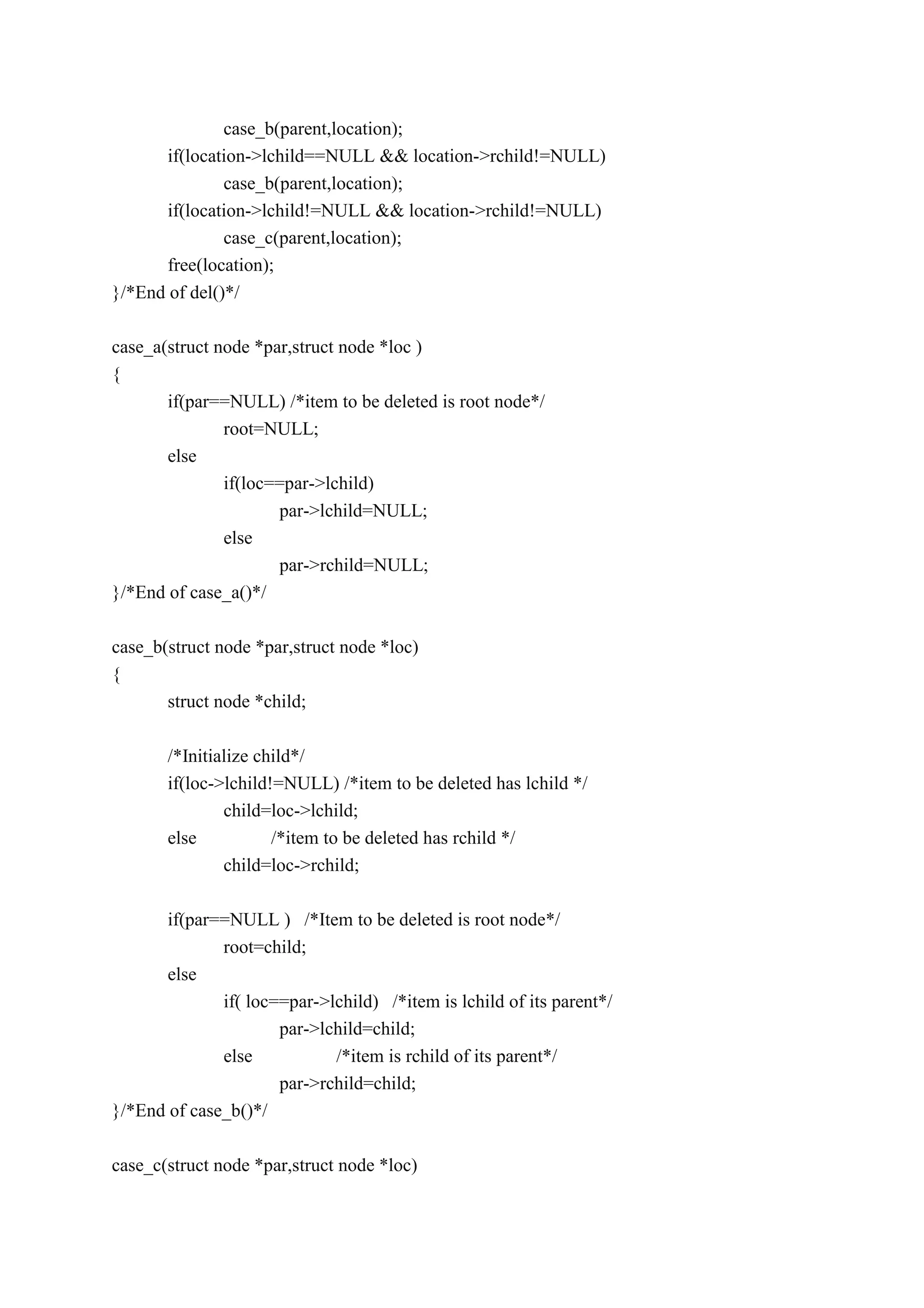 case_b(parent,location);
if(location->lchild==NULL && location->rchild!=NULL)
case_b(parent,location);
if(location->lchild!=NULL && location->rchild!=NULL)
case_c(parent,location);
free(location);
}/*End of del()*/
case_a(struct node *par,struct node *loc )
{
if(par==NULL) /*item to be deleted is root node*/
root=NULL;
else
if(loc==par->lchild)
par->lchild=NULL;
else
par->rchild=NULL;
}/*End of case_a()*/
case_b(struct node *par,struct node *loc)
{
struct node *child;
/*Initialize child*/
if(loc->lchild!=NULL) /*item to be deleted has lchild */
child=loc->lchild;
else /*item to be deleted has rchild */
child=loc->rchild;
if(par==NULL ) /*Item to be deleted is root node*/
root=child;
else
if( loc==par->lchild) /*item is lchild of its parent*/
par->lchild=child;
else /*item is rchild of its parent*/
par->rchild=child;
}/*End of case_b()*/
case_c(struct node *par,struct node *loc)
 