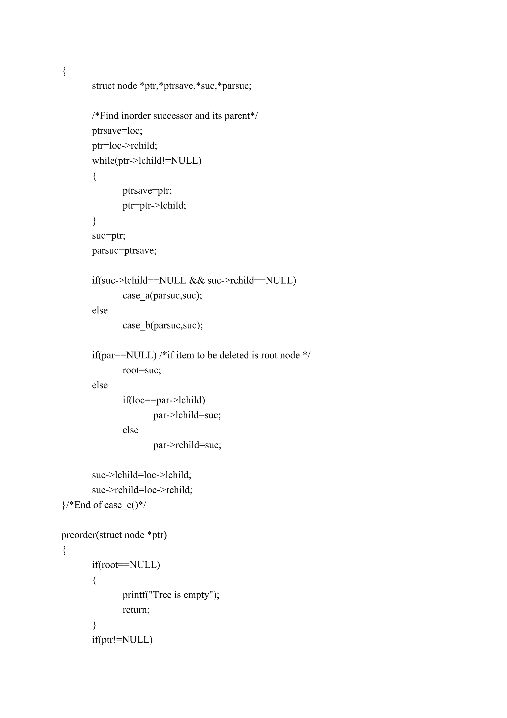 {
struct node *ptr,*ptrsave,*suc,*parsuc;
/*Find inorder successor and its parent*/
ptrsave=loc;
ptr=loc->rchild;
while(ptr->lchild!=NULL)
{
ptrsave=ptr;
ptr=ptr->lchild;
}
suc=ptr;
parsuc=ptrsave;
if(suc->lchild==NULL && suc->rchild==NULL)
case_a(parsuc,suc);
else
case_b(parsuc,suc);
if(par==NULL) /*if item to be deleted is root node */
root=suc;
else
if(loc==par->lchild)
par->lchild=suc;
else
par->rchild=suc;
suc->lchild=loc->lchild;
suc->rchild=loc->rchild;
}/*End of case_c()*/
preorder(struct node *ptr)
{
if(root==NULL)
{
printf("Tree is empty");
return;
}
if(ptr!=NULL)
 