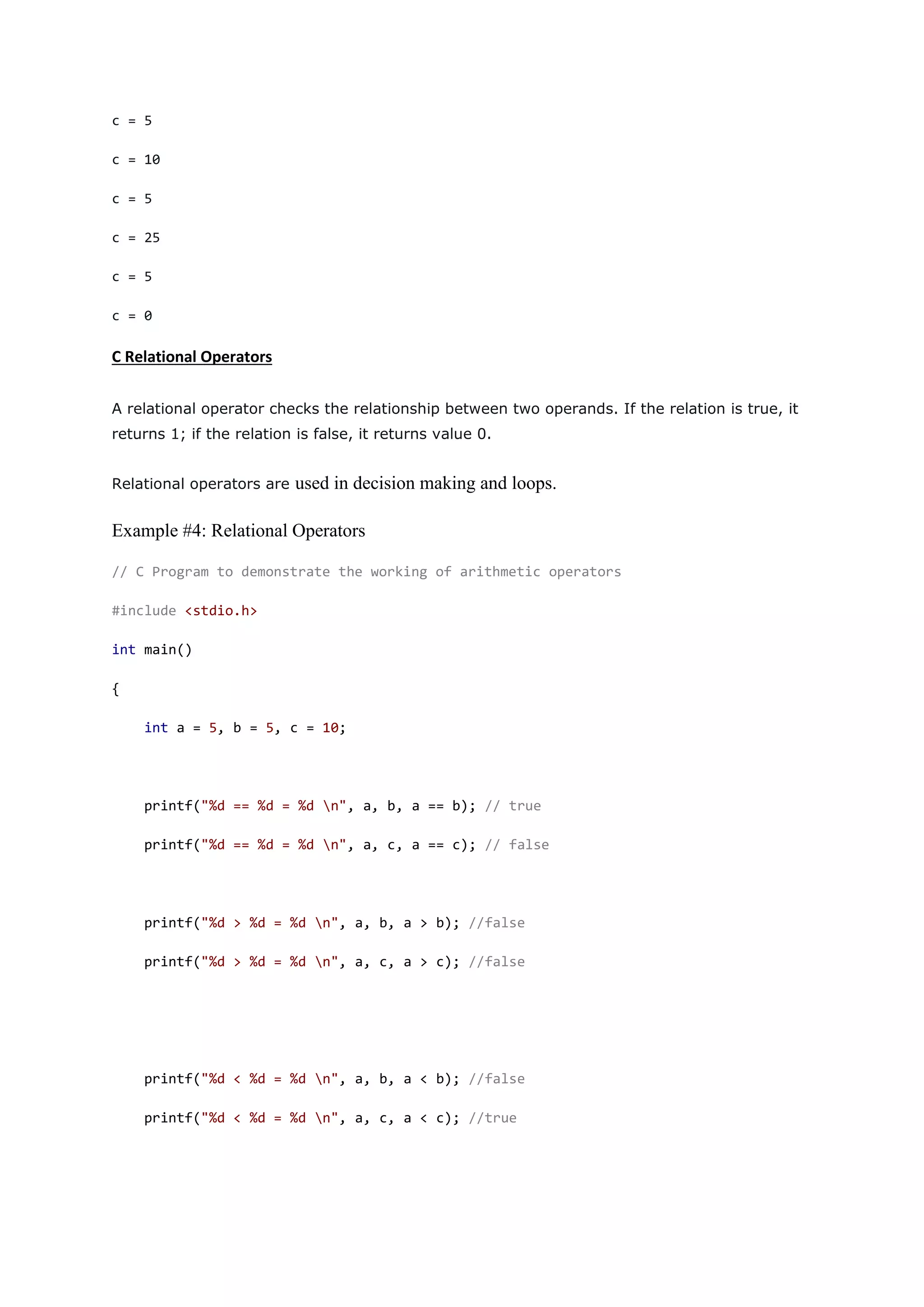 c = 5
c = 10
c = 5
c = 25
c = 5
c = 0
C Relational Operators
A relational operator checks the relationship between two operands. If the relation is true, it
returns 1; if the relation is false, it returns value 0.
Relational operators are used in decision making and loops.
Example #4: Relational Operators
// C Program to demonstrate the working of arithmetic operators
#include <stdio.h>
int main()
{
int a = 5, b = 5, c = 10;
printf("%d == %d = %d n", a, b, a == b); // true
printf("%d == %d = %d n", a, c, a == c); // false
printf("%d > %d = %d n", a, b, a > b); //false
printf("%d > %d = %d n", a, c, a > c); //false
printf("%d < %d = %d n", a, b, a < b); //false
printf("%d < %d = %d n", a, c, a < c); //true
 