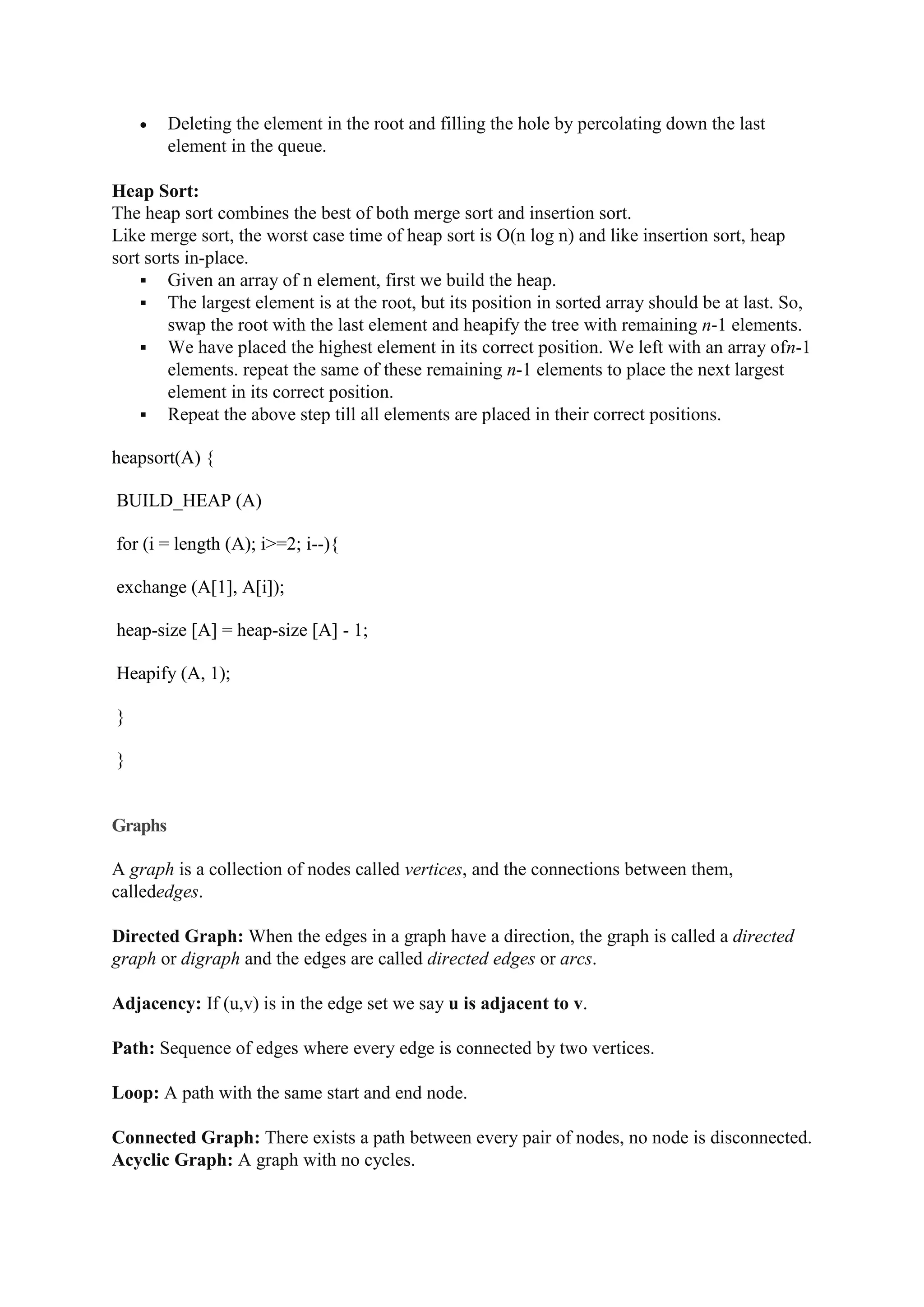  Deleting the element in the root and filling the hole by percolating down the last
element in the queue.
Heap Sort:
The heap sort combines the best of both merge sort and insertion sort.
Like merge sort, the worst case time of heap sort is O(n log n) and like insertion sort, heap
sort sorts in-place.
 Given an array of n element, first we build the heap.
 The largest element is at the root, but its position in sorted array should be at last. So,
swap the root with the last element and heapify the tree with remaining n-1 elements.
 We have placed the highest element in its correct position. We left with an array ofn-1
elements. repeat the same of these remaining n-1 elements to place the next largest
element in its correct position.
 Repeat the above step till all elements are placed in their correct positions.
heapsort(A) {
BUILD_HEAP (A)
for (i = length (A); i>=2; i--){
exchange (A[1], A[i]);
heap-size [A] = heap-size [A] - 1;
Heapify (A, 1);
}
}
Graphs
A graph is a collection of nodes called vertices, and the connections between them,
callededges.
Directed Graph: When the edges in a graph have a direction, the graph is called a directed
graph or digraph and the edges are called directed edges or arcs.
Adjacency: If (u,v) is in the edge set we say u is adjacent to v.
Path: Sequence of edges where every edge is connected by two vertices.
Loop: A path with the same start and end node.
Connected Graph: There exists a path between every pair of nodes, no node is disconnected.
Acyclic Graph: A graph with no cycles.
 