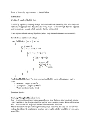Some of the sorting algorithms are explained below.
Bubble Sort
Working Principle of Bubble Sort:
It works by repeatedly stepping through the list to be sorted, comparing each pair of adjacent
items and swapping them if they are in the wrong order. The pass through the list is repeated
until no swaps are needed, which indicates that the list is sorted.
It is comparison based sorting algorithm (It uses only comparisons to sort the elements).
Pseudo Code for Bubble Sorting:
Analysis of Bubble Sort: The time complexity of bubble sort in all three cases is given
below
 Best case Complexity: O(n2
)
 Average case Complexity: O(n2
)
 Worst case Complexity: O(n2
)
Insertion Sorting
Working Principle of Insertion Sort:
Every iteration of insertion sort removes an element from the input data, inserting it into the
correct position in the already-sorted list, until no input elements remain. The resulting array
after i iterations has the property where the first i+1 entries are sorted.
The insertion sort only passes through the array once. Therefore, it is very fast and efficient
sorting algorithm with small arrays. Insertion sort is useful only for small files or very nearly
sorted files.
 