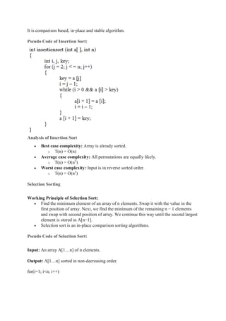 It is comparison based, in-place and stable algorithm.
Pseudo Code of Insertion Sort:
Analysis of Insertion Sort
 Best case complexity: Array is already sorted.
o T(n) = O(n)
 Average case complexity: All permutations are equally likely.
o T(n) = O(n2
)
 Worst case complexity: Input is in reverse sorted order.
o T(n) = O(n2
)
Selection Sorting
Working Principle of Selection Sort:
 Find the minimum element of an array of n elements. Swap it with the value in the
first position of array. Next, we find the minimum of the remaining n − 1 elements
and swap with second position of array. We continue this way until the second largest
element is stored in A[n−1].
 Selection sort is an in-place comparison sorting algorithms.
Pseudo Code of Selection Sort:
Input: An array A[1…n] of n elements.
Output: A[1…n] sorted in non-decreasing order.
for(i=1; i<n; i++)
 