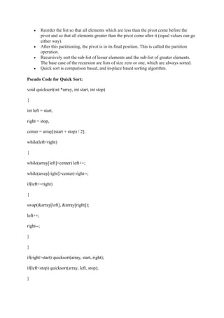  Reorder the list so that all elements which are less than the pivot come before the
pivot and so that all elements greater than the pivot come after it (equal values can go
either way).
 After this partitioning, the pivot is in its final position. This is called the partition
operation.
 Recursively sort the sub-list of lesser elements and the sub-list of greater elements.
The base case of the recursion are lists of size zero or one, which are always sorted.
 Quick sort is comparison based, and in-place based sorting algorithm.
Pseudo Code for Quick Sort:
void quicksort(int *array, int start, int stop)
{
int left = start,
right = stop,
center = array[(start + stop) / 2];
while(left<right)
{
while(array[left]<center) left++;
while(array[right]>center) right--;
if(left<=right)
{
swap(&array[left], &array[right]);
left++;
right--;
}
}
if(right>start) quicksort(array, start, right);
if(left<stop) quicksort(array, left, stop);
}
 