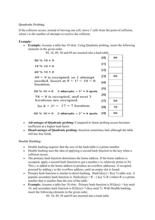 Quadratic Probing:
If the collision occurs, instead of moving one cell, move i2
cells from the point of collision,
where i is the number of attempts to resolve the collision.
Example:
 Example: Assume a table has 10 slots. Using Quadratic probing, insert the following
elements in the given order.
89, 18, 49, 58 and 69 are inserted into a hash table.
 Advantages of Quadratic probing: Compared to linear probing access becomes
inefficient at a higher load factor.
 Disadvantages of Quadratic probing: Insertion sometimes fails although the table
still has free fields.
Double Hashing:
 Double hashing requires that the size of the hash table is a prime number.
 Double hashing uses the idea of applying a second hash function to the key when a
collision occurs.
 The primary hash function determines the home address. If the home address is
occupied, apply a second hash function to get a number c (c relatively prime to N).
This c is added to the home address to produce an overflow addresses: if occupied,
proceed by adding c to the overflow address, until an empty slot is found.
 Primary hash function is similar to direct hashing. Hash1(key) = Key % table size. A
popular secondary hash function is: Hash2(key) = R – ( key % R ) where R is a prime
number that is smaller than the size of the table.
 Example: Assume a table has 10 slots. Primary hash function is H1(key) = key mod
10, and secondary hash function is H2(key)=7-(key mod 7). With Double hashing,
insert the following elements in the given order.
89, 18, 49, 58 and 69 are inserted into a hash table
 