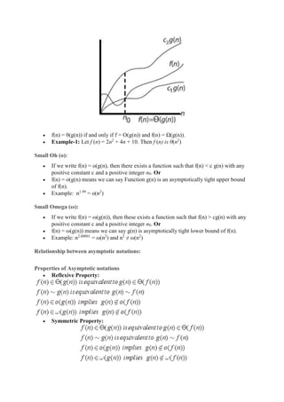  f(n) = θ(g(n)) if and only if f = O(g(n)) and f(n) = Ω(g(n)).
 Example-1: Let f (n) = 2n2
+ 4n + 10. Then f (n) is θ(n2
)
Small Oh (o):
 If we write f(n) = o(g(n), then there exists a function such that f(n) < c g(n) with any
positive constant c and a positive integer n0. Or
 f(n) = o(g(n) means we can say Function g(n) is an asymptotically tight upper bound
of f(n).
 Example: n1.99
= o(n2
)
Small Omega (ω):
 If we write f(n) = ω(g(n)), then these exists a function such that f(n) > cg(n) with any
positive constant c and a positive integer n0. Or
 f(n) = ω(g(n)) means we can say g(n) is asymptotically tight lower bound of f(n).
 Example: n2.00001
= ω(n2
) and n2
≠ ω(n2
)
Relationship between asymptotic notations:
Properties of Asymptotic notations
 Reflexive Property:
 Symmetric Property:
 