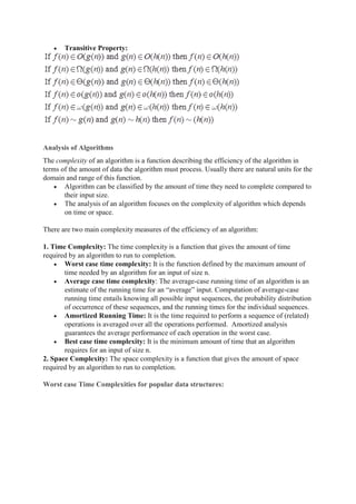  Transitive Property:
Analysis of Algorithms
The complexity of an algorithm is a function describing the efficiency of the algorithm in
terms of the amount of data the algorithm must process. Usually there are natural units for the
domain and range of this function.
 Algorithm can be classified by the amount of time they need to complete compared to
their input size.
 The analysis of an algorithm focuses on the complexity of algorithm which depends
on time or space.
There are two main complexity measures of the efficiency of an algorithm:
1. Time Complexity: The time complexity is a function that gives the amount of time
required by an algorithm to run to completion.
 Worst case time complexity: It is the function defined by the maximum amount of
time needed by an algorithm for an input of size n.
 Average case time complexity: The average-case running time of an algorithm is an
estimate of the running time for an “average” input. Computation of average-case
running time entails knowing all possible input sequences, the probability distribution
of occurrence of these sequences, and the running times for the individual sequences.
 Amortized Running Time: It is the time required to perform a sequence of (related)
operations is averaged over all the operations performed. Amortized analysis
guarantees the average performance of each operation in the worst case.
 Best case time complexity: It is the minimum amount of time that an algorithm
requires for an input of size n.
2. Space Complexity: The space complexity is a function that gives the amount of space
required by an algorithm to run to completion.
Worst case Time Complexities for popular data structures:
 