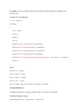 The sizeof is an unary operator which returns the size of data (constant, variables, array,
structure etc).
Example #6: sizeof Operator
#include <stdio.h>
int main()
{
int a, e[10];
float b;
double c;
char d;
printf("Size of int=%lu bytesn",sizeof(a));
printf("Size of float=%lu bytesn",sizeof(b));
printf("Size of double=%lu bytesn",sizeof(c));
printf("Size of char=%lu byten",sizeof(d));
printf("Size of integer type array having 10 elements = %lu bytesn", sizeof(e));
return 0;
}
Output
Size of int = 4 bytes
Size of float = 4 bytes
Size of double = 8 bytes
Size of char = 1 byte
Size of integer type array having 10 elements = 40 bytes
C Ternary Operator (?:)
A conditional operator is a ternary operator, that is, it works on 3 operands.
Conditional Operator Syntax
conditionalExpression ? expression1 : expression2
 