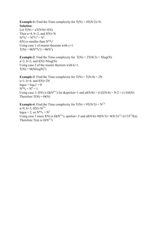Example-1: Find the Time complexity for T(N) = 4T(N/2)+N.
Solution:
Let T(N) = aT(N/b)+f(N).
Then a=4, b=2, and f(N)=N
Nlog
b
a
= Nlog
2
4
= N2
.
f(N) is smaller than Nlog
b
a
Using case 1 of master theorem with ε=1.
T(N) = Θ(Nlog
b
a
) = Θ(N2
).
Example-2: Find the Time complexity for T(N) = 2T(N/2) = Nlog(N)
a=2, b=2, and f(N)=Nlog(N)
Using case 2 of the master theorem with k=1.
T(N) = Θ(N(logN)2
).
Example-3: Find the Time complexity for T(N) = T(N/4) + 2N
a=1, b=4, and f(N)=2N
logba = log41 = 0
Nlog
b = N0
= 1
Using case 3: f(N) is Ω(N0+ε
) for &epsilon=1 and af(N/b) = (1)2(N/4) = N/2 = (1/4)f(N)
Therefore T(N) = Θ(N)
Example-4: Find the Time complexity for T(N) = 9T(N/3) + N2.5
a=9, b=3, f(N)=N2.5
logba = 2, so Nlog
b = N2
Using case 3 since f(N) is Ω(N0+ε
), epsilon=.5 and af(N/b)=9f(N/3)= 9(N/3)2.5
=(1/3)0.5
f(n).
Therefore T(n) is O(N2.5
)
 