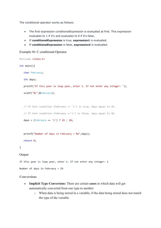 The conditional operator works as follows:
 The first expression conditionalExpression is evaluated at first. This expression
evaluates to 1 if it's and evaluates to 0 if it's false.
 If conditionalExpression is true, expression1 is evaluated.
 If conditionalExpression is false, expression2 is evaluated.
Example #6: C conditional Operator
#include <stdio.h>
int main(){
char February;
int days;
printf("If this year is leap year, enter 1. If not enter any integer: ");
scanf("%c",&February);
// If test condition (February == 'l') is true, days equal to 29.
// If test condition (February =='l') is false, days equal to 28.
days = (February == '1') ? 29 : 28;
printf("Number of days in February = %d",days);
return 0;
}
Output
If this year is leap year, enter 1. If not enter any integer: 1
Number of days in February = 29
Conversions
 Implicit Type Conversion: There are certain cases in which data will get
automatically converted from one type to another:
o When data is being stored in a variable, if the data being stored does not match
the type of the variable.
 