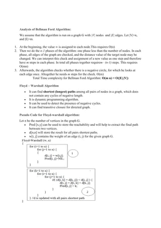Analysis of Bellman Ford Algorithm:
We assume that the algorithm is run on a graph G with |V| nodes and |E| edges. Let |V|=n,
and |E|=m.
1. At the beginning, the value ∞ is assigned to each node.This requires O(n)
2. Then we do the n-1 phases of the algorithm: one phase less than the number of nodes. In each
phase, all edges of the graph are checked, and the distance value of the target node may be
changed. We can interpret this check and assignment of a new value as one step and therefore
have m steps in each phase. In total all phases together requirem · (n-1) steps. This requires
O(mn)
3. Afterwards, the algorithm checks whether there is a negative circle, for which he looks at
each edge once. Altogether he needs m steps for the check. O(m)
Total Time complexity for Bellman Ford Algorithm: O(m n) = O(|E|.|V|)
Floyd – Warshall Algorithm
 It can find shortest (longest) paths among all pairs of nodes in a graph, which does
not contain any cycles of negative length.
 It is dynamic programming algorithm.
 It can be used to detect the presence of negative cycles.
 It can find transitive closure for directed graph.
Pseudo Code for Floyd-warshall algorithm:
Let n be the number of vertices in the graph G.
 Pred [x,y] can be used to store the reachability and will help to extract the final path
between two vertices.
 d[n,n] will store the result for all pairs shortest paths.
 w[i, j] contains the weight of an edge (i, j) for the given graph G.
 