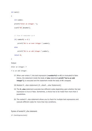 int main()
{
int number;
printf("Enter an integer: ");
scanf("%d",&number);
// True if remainder is 0
if( number%2 == 0 )
printf("%d is an even integer.",number);
else
printf("%d is an odd integer.",number);
return 0;
}
Output
Enter an integer: 7
7 is an odd integer.
17. When user enters 7, the test expression ( number%2 == 0 ) is evaluated to false.
Hence, the statement inside the body of else statement printf("%d is an odd
integer"); is executed and the statement inside the body of if is skipped.
18.Nested if...else statement (if...elseif....else Statement)
19. The if...else statement executes two different codes depending upon whether the test
expression is true or false. Sometimes, a choice has to be made from more than 2
possibilities.
20. The nested if...else statement allows you to check for multiple test expressions and
execute different codes for more than two conditions.
Syntax of nested if...else statement.
if (testExpression1)
 