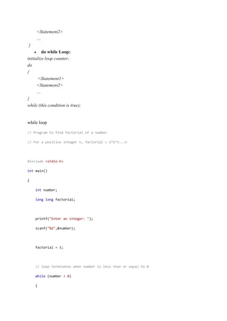 <Statement2>
…
}
 do while Loop:
initialize loop counter;
do
{
<Statement1>
<Statement2>
…
}
while (this condition is true);
while loop
// Program to find factorial of a number
// For a positive integer n, factorial = 1*2*3...n
#include <stdio.h>
int main()
{
int number;
long long factorial;
printf("Enter an integer: ");
scanf("%d",&number);
factorial = 1;
// loop terminates when number is less than or equal to 0
while (number > 0)
{
 