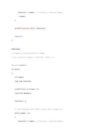 factorial *= number; // factorial = factorial*number;
--number;
}
printf("Factorial= %lld", factorial);
return 0;
}
while loop
// Program to find factorial of a number
// For a positive integer n, factorial = 1*2*3...n
#include <stdio.h>
int main()
{
int number;
long long factorial;
printf("Enter an integer: ");
scanf("%d",&number);
factorial = 1;
// loop terminates when number is less than or equal to 0
while (number > 0)
{
factorial *= number; // factorial = factorial*number;
 