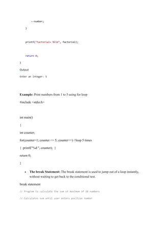 --number;
}
printf("Factorial= %lld", factorial);
return 0;
}
Output
Enter an integer: 5
Example: Print numbers from 1 to 5 using for loop
#include <stdio.h>
int main()
{
int counter;
for(counter=1; counter <= 5; counter++) //loop 5 times
{ printf("%d ", counter); }
return 0;
}
 The break Statement: The break statement is used to jump out of a loop instantly,
without waiting to get back to the conditional test.
break statement
// Program to calculate the sum of maximum of 10 numbers
// Calculates sum until user enters positive number
 