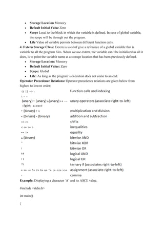  Storage Location Memory
 Default Initial Value Zero
 Scope Local to the block in which the variable is defined. In case of global variable,
the scope will be through out the program.
 Life Value of variable persists between different function calls.
4. Extern Storage Class: Extern is used of give a reference of a global variable that is
variable to all the program files. When we use extern, the variable can’t be initialized as all it
does, is to point the variable name at a storage location that has been previously defined.
 Storage Location: Memory
 Default Initial Value: Zero
 Scope: Global
 Life: As long as the program’s execution does not come to an end.
Operator Precedence Relations: Operator precedence relations are given below from
highest to lowest order:
Example: Displaying a character ‘A’ and its ASCII value.
#include <stdio.h>
int main()
{
 
