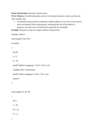 Pointer Declaration: data-type *pointer-name;
NULL Pointers: Uninitilized pointers start out with random unknown values, just like any
other variable type.
 Accidentally using a pointer containing a random address is one of the most common
errors encountered when using pointers, and potentially one of the hardest to
diagnose, since the errors encountered are generally not repeatable.
Example: Program to swap two integer numbers using pointers.
#include <stdio.h>
void swap(int *a,int *b);
int main()
{
int a,b;
a = 5;
b = 10;
printf("nBefore swapping a= %d: b= %d", a, b);
swap(&a, &b); //call function
printf("nAfter swapping a= %d: b= %d", a, b);
return 0;
}
void swap(int *a, int *b)
{
int x;
x = *b;
*b = *a;
*a = x;
}
 